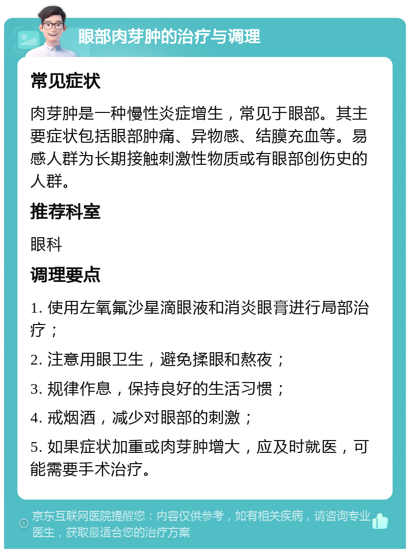 眼部肉芽肿的治疗与调理 常见症状 肉芽肿是一种慢性炎症增生，常见于眼部。其主要症状包括眼部肿痛、异物感、结膜充血等。易感人群为长期接触刺激性物质或有眼部创伤史的人群。 推荐科室 眼科 调理要点 1. 使用左氧氟沙星滴眼液和消炎眼膏进行局部治疗； 2. 注意用眼卫生，避免揉眼和熬夜； 3. 规律作息，保持良好的生活习惯； 4. 戒烟酒，减少对眼部的刺激； 5. 如果症状加重或肉芽肿增大，应及时就医，可能需要手术治疗。