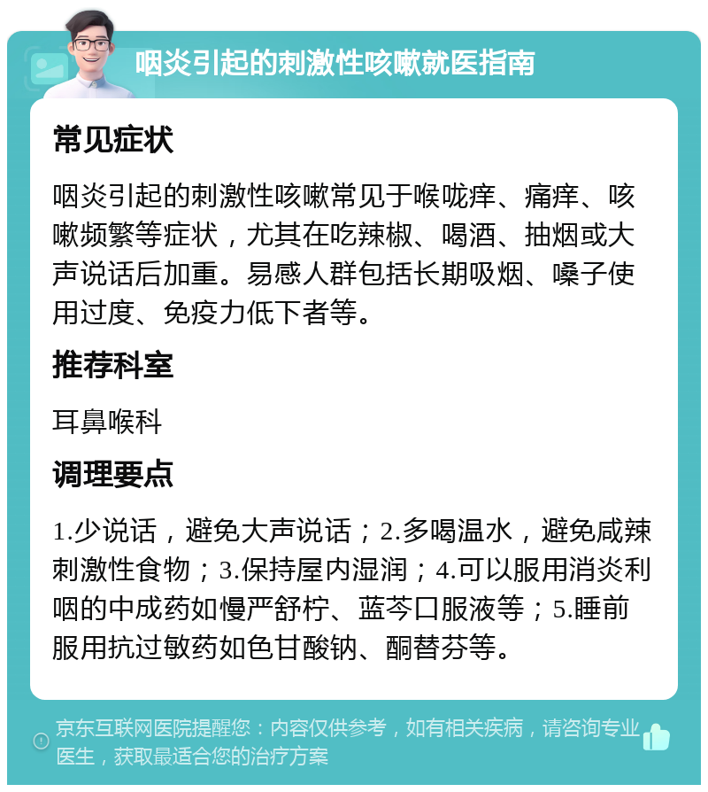 咽炎引起的刺激性咳嗽就医指南 常见症状 咽炎引起的刺激性咳嗽常见于喉咙痒、痛痒、咳嗽频繁等症状，尤其在吃辣椒、喝酒、抽烟或大声说话后加重。易感人群包括长期吸烟、嗓子使用过度、免疫力低下者等。 推荐科室 耳鼻喉科 调理要点 1.少说话，避免大声说话；2.多喝温水，避免咸辣刺激性食物；3.保持屋内湿润；4.可以服用消炎利咽的中成药如慢严舒柠、蓝芩口服液等；5.睡前服用抗过敏药如色甘酸钠、酮替芬等。