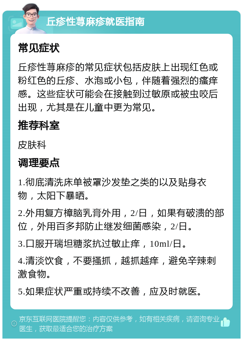 丘疹性荨麻疹就医指南 常见症状 丘疹性荨麻疹的常见症状包括皮肤上出现红色或粉红色的丘疹、水泡或小包，伴随着强烈的瘙痒感。这些症状可能会在接触到过敏原或被虫咬后出现，尤其是在儿童中更为常见。 推荐科室 皮肤科 调理要点 1.彻底清洗床单被罩沙发垫之类的以及贴身衣物，太阳下暴晒。 2.外用复方樟脑乳膏外用，2/日，如果有破溃的部位，外用百多邦防止继发细菌感染，2/日。 3.口服开瑞坦糖浆抗过敏止痒，10ml/日。 4.清淡饮食，不要搔抓，越抓越痒，避免辛辣刺激食物。 5.如果症状严重或持续不改善，应及时就医。