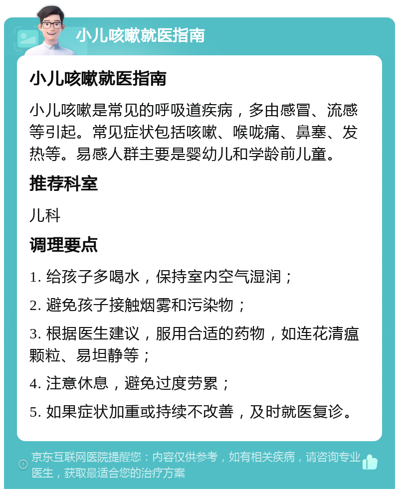 小儿咳嗽就医指南 小儿咳嗽就医指南 小儿咳嗽是常见的呼吸道疾病，多由感冒、流感等引起。常见症状包括咳嗽、喉咙痛、鼻塞、发热等。易感人群主要是婴幼儿和学龄前儿童。 推荐科室 儿科 调理要点 1. 给孩子多喝水，保持室内空气湿润； 2. 避免孩子接触烟雾和污染物； 3. 根据医生建议，服用合适的药物，如连花清瘟颗粒、易坦静等； 4. 注意休息，避免过度劳累； 5. 如果症状加重或持续不改善，及时就医复诊。