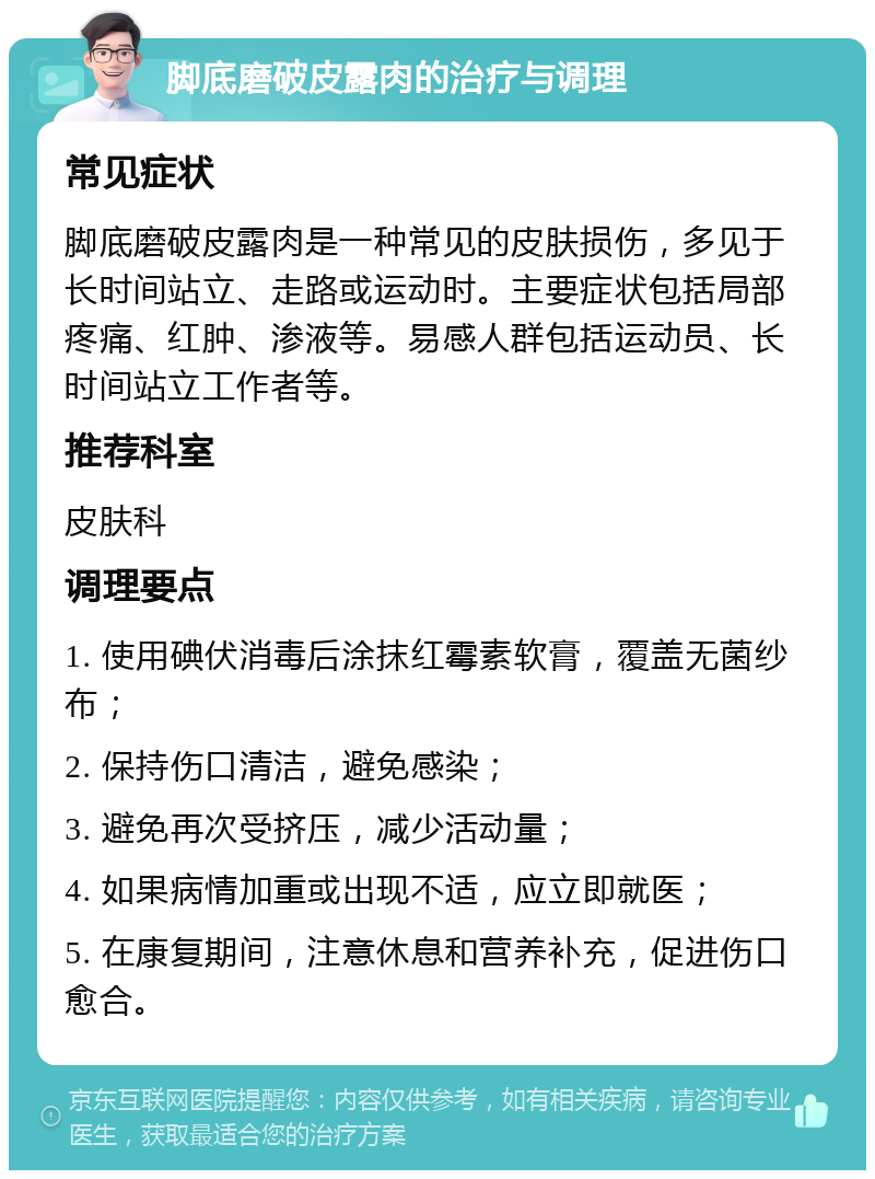 脚底磨破皮露肉的治疗与调理 常见症状 脚底磨破皮露肉是一种常见的皮肤损伤，多见于长时间站立、走路或运动时。主要症状包括局部疼痛、红肿、渗液等。易感人群包括运动员、长时间站立工作者等。 推荐科室 皮肤科 调理要点 1. 使用碘伏消毒后涂抹红霉素软膏，覆盖无菌纱布； 2. 保持伤口清洁，避免感染； 3. 避免再次受挤压，减少活动量； 4. 如果病情加重或出现不适，应立即就医； 5. 在康复期间，注意休息和营养补充，促进伤口愈合。