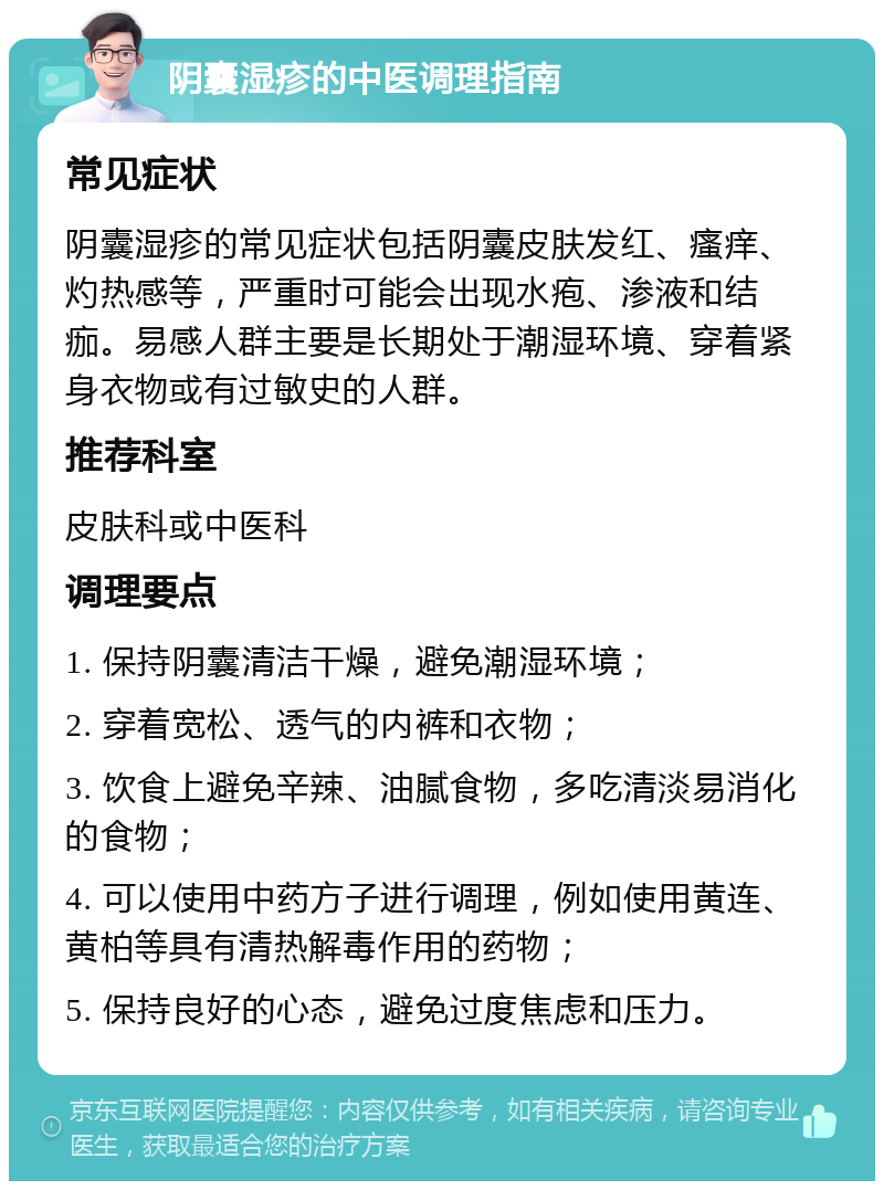 阴囊湿疹的中医调理指南 常见症状 阴囊湿疹的常见症状包括阴囊皮肤发红、瘙痒、灼热感等，严重时可能会出现水疱、渗液和结痂。易感人群主要是长期处于潮湿环境、穿着紧身衣物或有过敏史的人群。 推荐科室 皮肤科或中医科 调理要点 1. 保持阴囊清洁干燥，避免潮湿环境； 2. 穿着宽松、透气的内裤和衣物； 3. 饮食上避免辛辣、油腻食物，多吃清淡易消化的食物； 4. 可以使用中药方子进行调理，例如使用黄连、黄柏等具有清热解毒作用的药物； 5. 保持良好的心态，避免过度焦虑和压力。