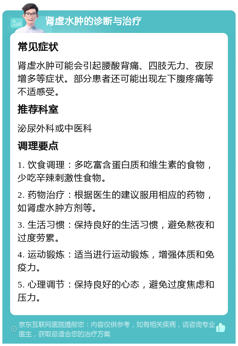 肾虚水肿的诊断与治疗 常见症状 肾虚水肿可能会引起腰酸背痛、四肢无力、夜尿增多等症状。部分患者还可能出现左下腹疼痛等不适感受。 推荐科室 泌尿外科或中医科 调理要点 1. 饮食调理：多吃富含蛋白质和维生素的食物，少吃辛辣刺激性食物。 2. 药物治疗：根据医生的建议服用相应的药物，如肾虚水肿方剂等。 3. 生活习惯：保持良好的生活习惯，避免熬夜和过度劳累。 4. 运动锻炼：适当进行运动锻炼，增强体质和免疫力。 5. 心理调节：保持良好的心态，避免过度焦虑和压力。