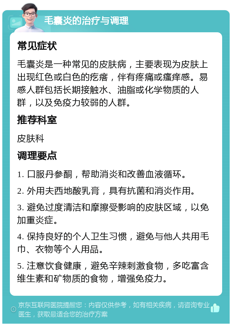 毛囊炎的治疗与调理 常见症状 毛囊炎是一种常见的皮肤病，主要表现为皮肤上出现红色或白色的疙瘩，伴有疼痛或瘙痒感。易感人群包括长期接触水、油脂或化学物质的人群，以及免疫力较弱的人群。 推荐科室 皮肤科 调理要点 1. 口服丹参酮，帮助消炎和改善血液循环。 2. 外用夫西地酸乳膏，具有抗菌和消炎作用。 3. 避免过度清洁和摩擦受影响的皮肤区域，以免加重炎症。 4. 保持良好的个人卫生习惯，避免与他人共用毛巾、衣物等个人用品。 5. 注意饮食健康，避免辛辣刺激食物，多吃富含维生素和矿物质的食物，增强免疫力。