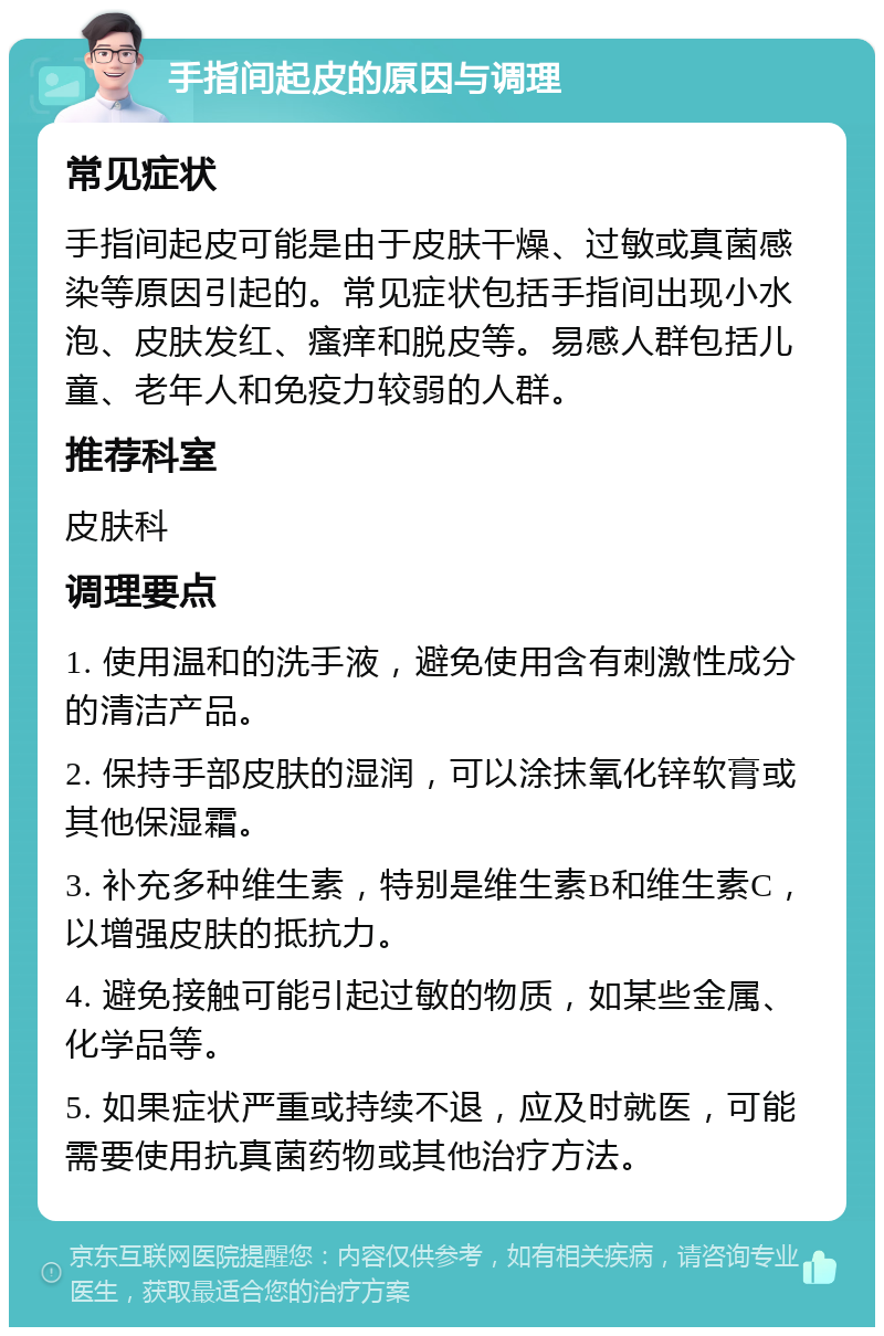 手指间起皮的原因与调理 常见症状 手指间起皮可能是由于皮肤干燥、过敏或真菌感染等原因引起的。常见症状包括手指间出现小水泡、皮肤发红、瘙痒和脱皮等。易感人群包括儿童、老年人和免疫力较弱的人群。 推荐科室 皮肤科 调理要点 1. 使用温和的洗手液，避免使用含有刺激性成分的清洁产品。 2. 保持手部皮肤的湿润，可以涂抹氧化锌软膏或其他保湿霜。 3. 补充多种维生素，特别是维生素B和维生素C，以增强皮肤的抵抗力。 4. 避免接触可能引起过敏的物质，如某些金属、化学品等。 5. 如果症状严重或持续不退，应及时就医，可能需要使用抗真菌药物或其他治疗方法。