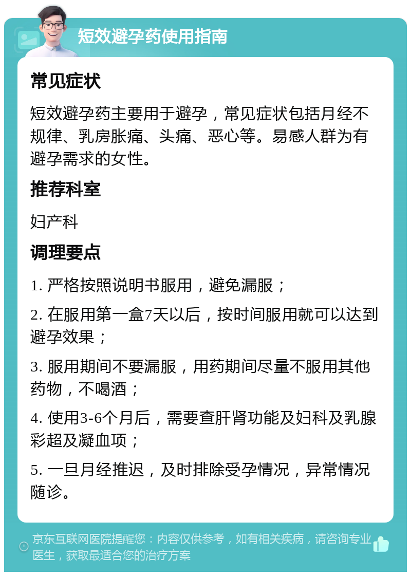 短效避孕药使用指南 常见症状 短效避孕药主要用于避孕，常见症状包括月经不规律、乳房胀痛、头痛、恶心等。易感人群为有避孕需求的女性。 推荐科室 妇产科 调理要点 1. 严格按照说明书服用，避免漏服； 2. 在服用第一盒7天以后，按时间服用就可以达到避孕效果； 3. 服用期间不要漏服，用药期间尽量不服用其他药物，不喝酒； 4. 使用3-6个月后，需要查肝肾功能及妇科及乳腺彩超及凝血项； 5. 一旦月经推迟，及时排除受孕情况，异常情况随诊。