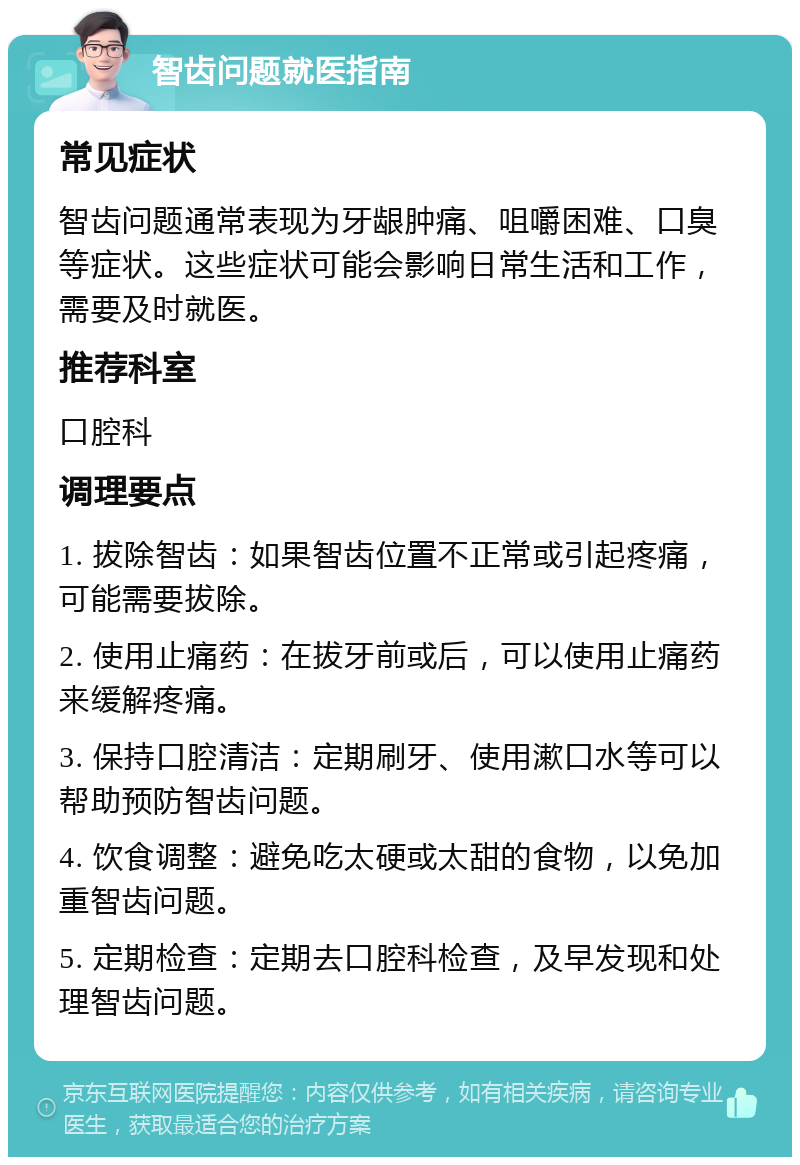 智齿问题就医指南 常见症状 智齿问题通常表现为牙龈肿痛、咀嚼困难、口臭等症状。这些症状可能会影响日常生活和工作，需要及时就医。 推荐科室 口腔科 调理要点 1. 拔除智齿：如果智齿位置不正常或引起疼痛，可能需要拔除。 2. 使用止痛药：在拔牙前或后，可以使用止痛药来缓解疼痛。 3. 保持口腔清洁：定期刷牙、使用漱口水等可以帮助预防智齿问题。 4. 饮食调整：避免吃太硬或太甜的食物，以免加重智齿问题。 5. 定期检查：定期去口腔科检查，及早发现和处理智齿问题。