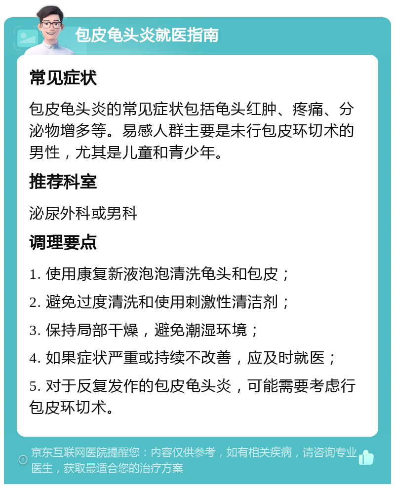 包皮龟头炎就医指南 常见症状 包皮龟头炎的常见症状包括龟头红肿、疼痛、分泌物增多等。易感人群主要是未行包皮环切术的男性，尤其是儿童和青少年。 推荐科室 泌尿外科或男科 调理要点 1. 使用康复新液泡泡清洗龟头和包皮； 2. 避免过度清洗和使用刺激性清洁剂； 3. 保持局部干燥，避免潮湿环境； 4. 如果症状严重或持续不改善，应及时就医； 5. 对于反复发作的包皮龟头炎，可能需要考虑行包皮环切术。