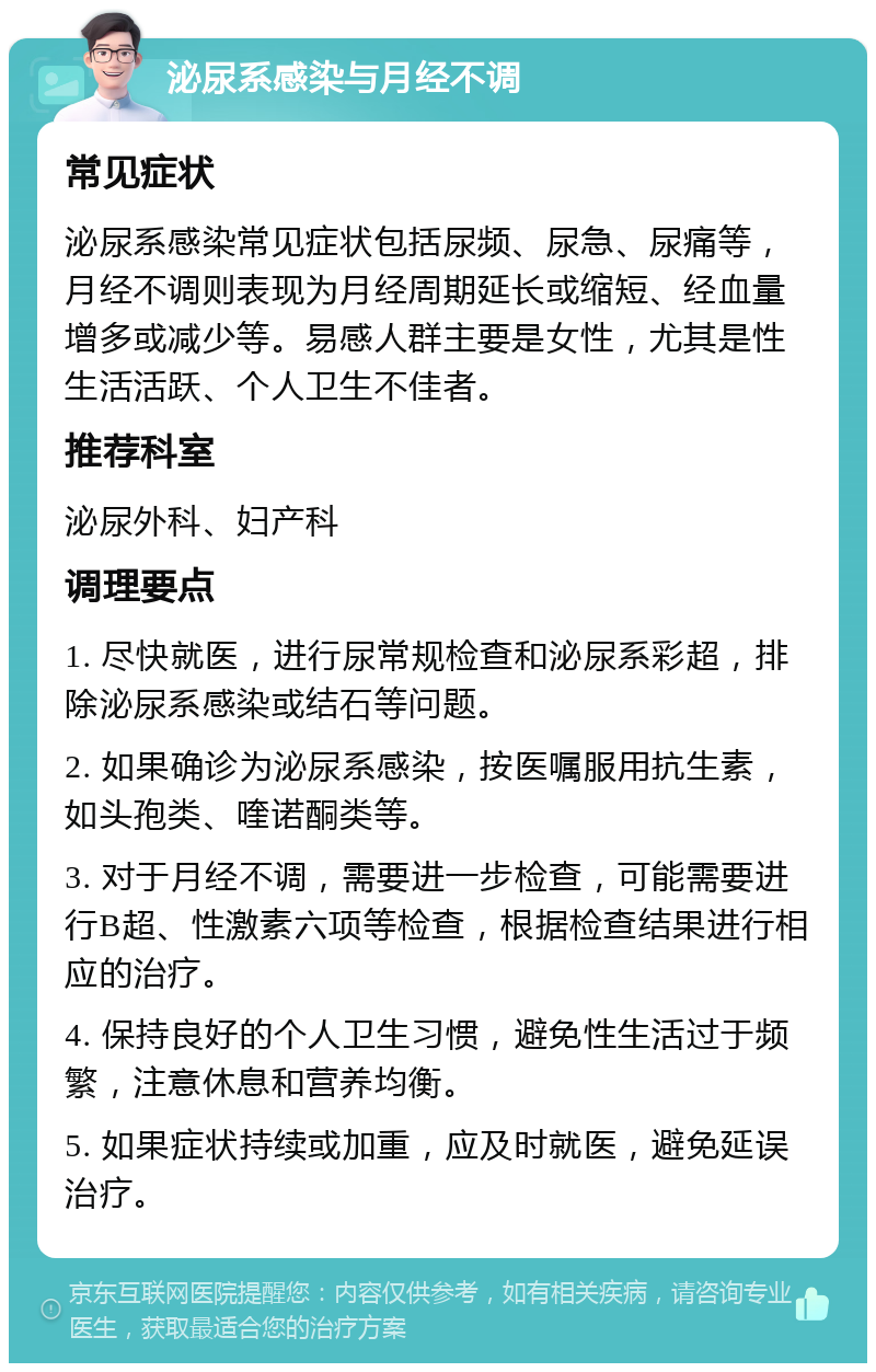 泌尿系感染与月经不调 常见症状 泌尿系感染常见症状包括尿频、尿急、尿痛等，月经不调则表现为月经周期延长或缩短、经血量增多或减少等。易感人群主要是女性，尤其是性生活活跃、个人卫生不佳者。 推荐科室 泌尿外科、妇产科 调理要点 1. 尽快就医，进行尿常规检查和泌尿系彩超，排除泌尿系感染或结石等问题。 2. 如果确诊为泌尿系感染，按医嘱服用抗生素，如头孢类、喹诺酮类等。 3. 对于月经不调，需要进一步检查，可能需要进行B超、性激素六项等检查，根据检查结果进行相应的治疗。 4. 保持良好的个人卫生习惯，避免性生活过于频繁，注意休息和营养均衡。 5. 如果症状持续或加重，应及时就医，避免延误治疗。