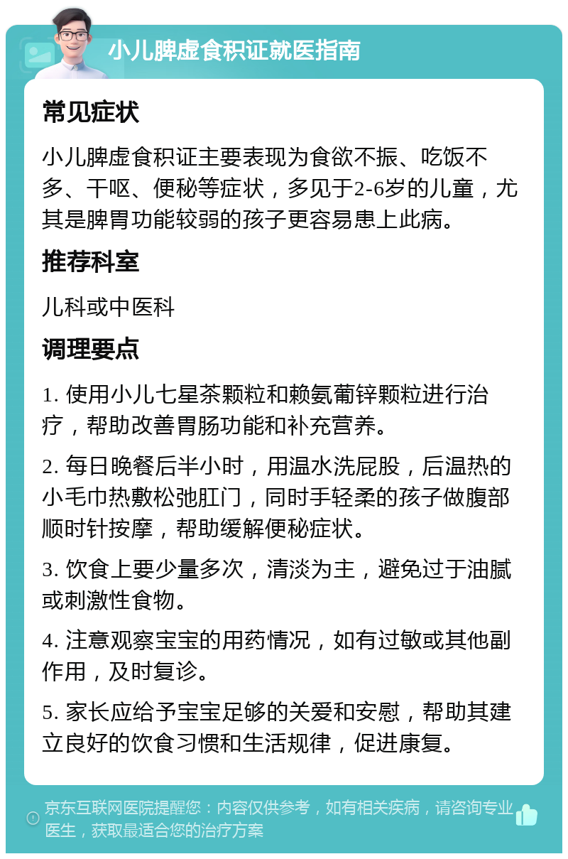 小儿脾虚食积证就医指南 常见症状 小儿脾虚食积证主要表现为食欲不振、吃饭不多、干呕、便秘等症状，多见于2-6岁的儿童，尤其是脾胃功能较弱的孩子更容易患上此病。 推荐科室 儿科或中医科 调理要点 1. 使用小儿七星茶颗粒和赖氨葡锌颗粒进行治疗，帮助改善胃肠功能和补充营养。 2. 每日晚餐后半小时，用温水洗屁股，后温热的小毛巾热敷松弛肛门，同时手轻柔的孩子做腹部顺时针按摩，帮助缓解便秘症状。 3. 饮食上要少量多次，清淡为主，避免过于油腻或刺激性食物。 4. 注意观察宝宝的用药情况，如有过敏或其他副作用，及时复诊。 5. 家长应给予宝宝足够的关爱和安慰，帮助其建立良好的饮食习惯和生活规律，促进康复。