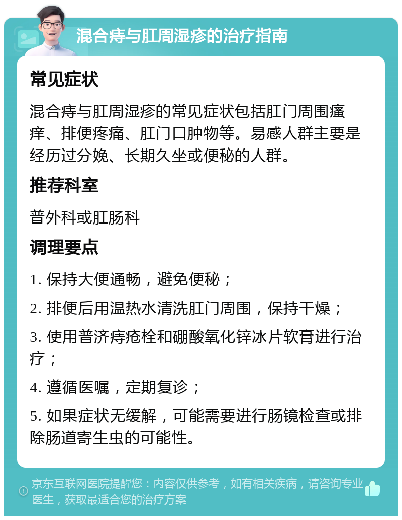 混合痔与肛周湿疹的治疗指南 常见症状 混合痔与肛周湿疹的常见症状包括肛门周围瘙痒、排便疼痛、肛门口肿物等。易感人群主要是经历过分娩、长期久坐或便秘的人群。 推荐科室 普外科或肛肠科 调理要点 1. 保持大便通畅，避免便秘； 2. 排便后用温热水清洗肛门周围，保持干燥； 3. 使用普济痔疮栓和硼酸氧化锌冰片软膏进行治疗； 4. 遵循医嘱，定期复诊； 5. 如果症状无缓解，可能需要进行肠镜检查或排除肠道寄生虫的可能性。