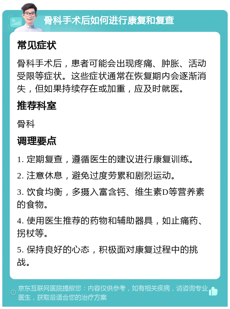 骨科手术后如何进行康复和复查 常见症状 骨科手术后，患者可能会出现疼痛、肿胀、活动受限等症状。这些症状通常在恢复期内会逐渐消失，但如果持续存在或加重，应及时就医。 推荐科室 骨科 调理要点 1. 定期复查，遵循医生的建议进行康复训练。 2. 注意休息，避免过度劳累和剧烈运动。 3. 饮食均衡，多摄入富含钙、维生素D等营养素的食物。 4. 使用医生推荐的药物和辅助器具，如止痛药、拐杖等。 5. 保持良好的心态，积极面对康复过程中的挑战。