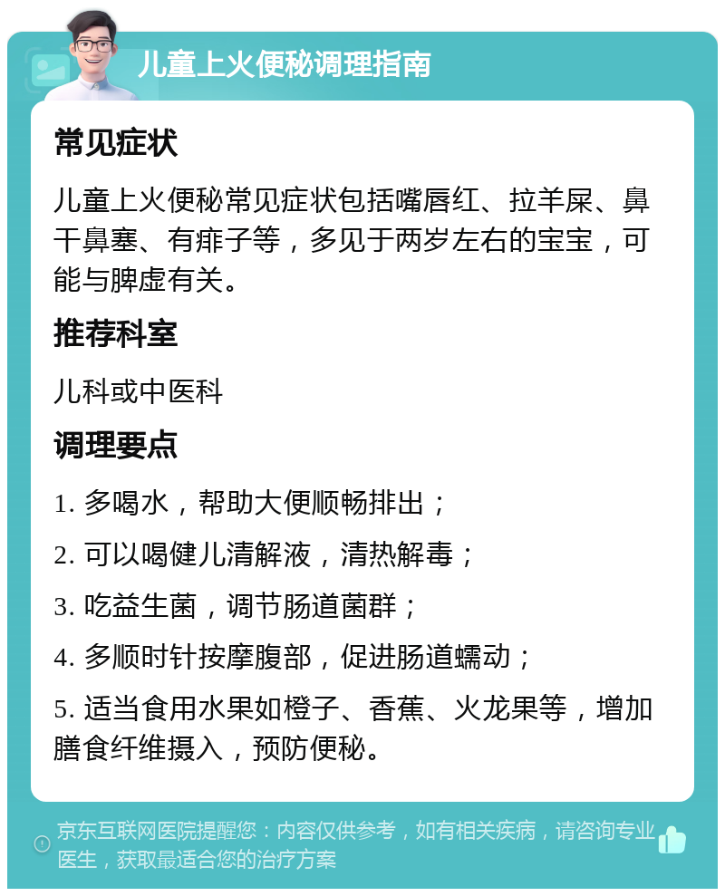 儿童上火便秘调理指南 常见症状 儿童上火便秘常见症状包括嘴唇红、拉羊屎、鼻干鼻塞、有痱子等，多见于两岁左右的宝宝，可能与脾虚有关。 推荐科室 儿科或中医科 调理要点 1. 多喝水，帮助大便顺畅排出； 2. 可以喝健儿清解液，清热解毒； 3. 吃益生菌，调节肠道菌群； 4. 多顺时针按摩腹部，促进肠道蠕动； 5. 适当食用水果如橙子、香蕉、火龙果等，增加膳食纤维摄入，预防便秘。