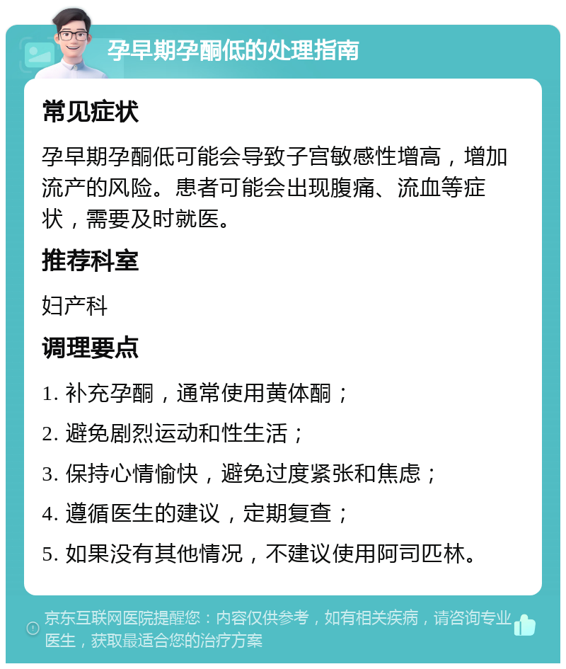 孕早期孕酮低的处理指南 常见症状 孕早期孕酮低可能会导致子宫敏感性增高，增加流产的风险。患者可能会出现腹痛、流血等症状，需要及时就医。 推荐科室 妇产科 调理要点 1. 补充孕酮，通常使用黄体酮； 2. 避免剧烈运动和性生活； 3. 保持心情愉快，避免过度紧张和焦虑； 4. 遵循医生的建议，定期复查； 5. 如果没有其他情况，不建议使用阿司匹林。