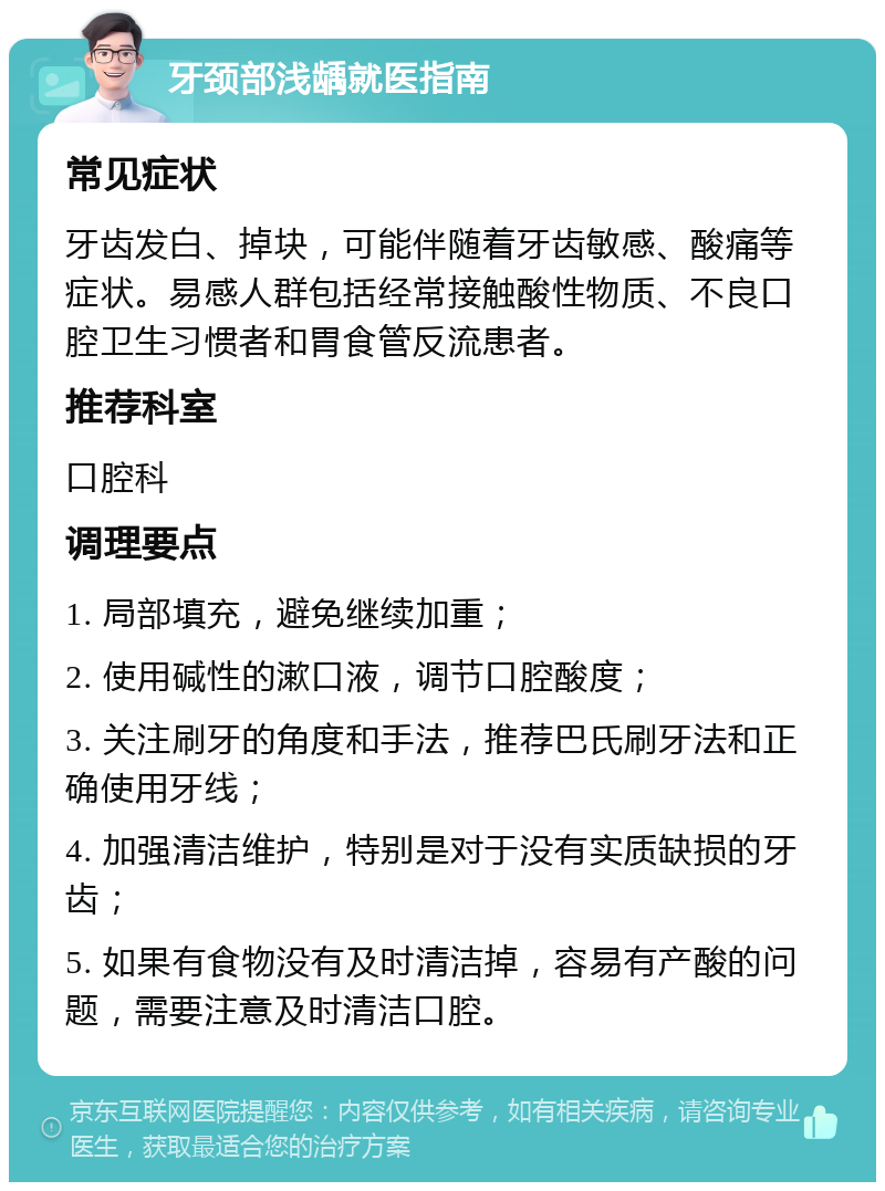 牙颈部浅龋就医指南 常见症状 牙齿发白、掉块，可能伴随着牙齿敏感、酸痛等症状。易感人群包括经常接触酸性物质、不良口腔卫生习惯者和胃食管反流患者。 推荐科室 口腔科 调理要点 1. 局部填充，避免继续加重； 2. 使用碱性的漱口液，调节口腔酸度； 3. 关注刷牙的角度和手法，推荐巴氏刷牙法和正确使用牙线； 4. 加强清洁维护，特别是对于没有实质缺损的牙齿； 5. 如果有食物没有及时清洁掉，容易有产酸的问题，需要注意及时清洁口腔。