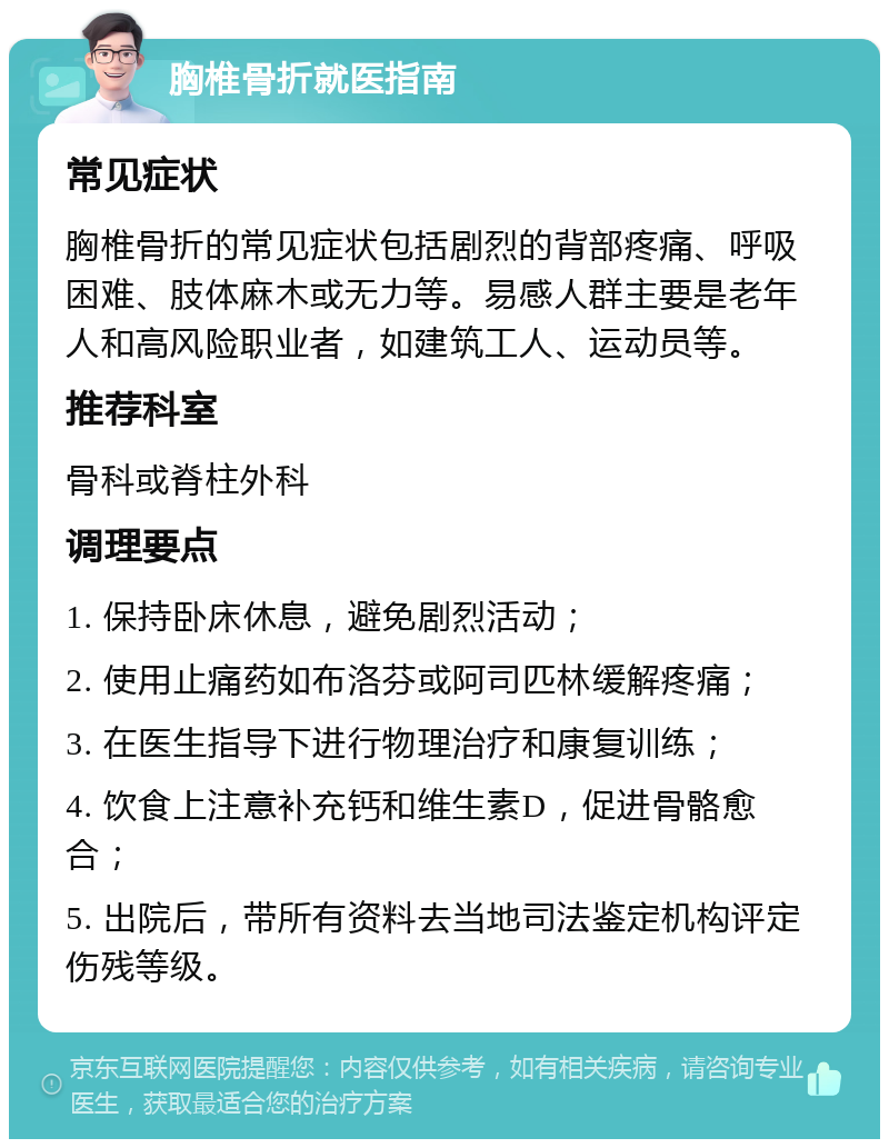 胸椎骨折就医指南 常见症状 胸椎骨折的常见症状包括剧烈的背部疼痛、呼吸困难、肢体麻木或无力等。易感人群主要是老年人和高风险职业者，如建筑工人、运动员等。 推荐科室 骨科或脊柱外科 调理要点 1. 保持卧床休息，避免剧烈活动； 2. 使用止痛药如布洛芬或阿司匹林缓解疼痛； 3. 在医生指导下进行物理治疗和康复训练； 4. 饮食上注意补充钙和维生素D，促进骨骼愈合； 5. 出院后，带所有资料去当地司法鉴定机构评定伤残等级。