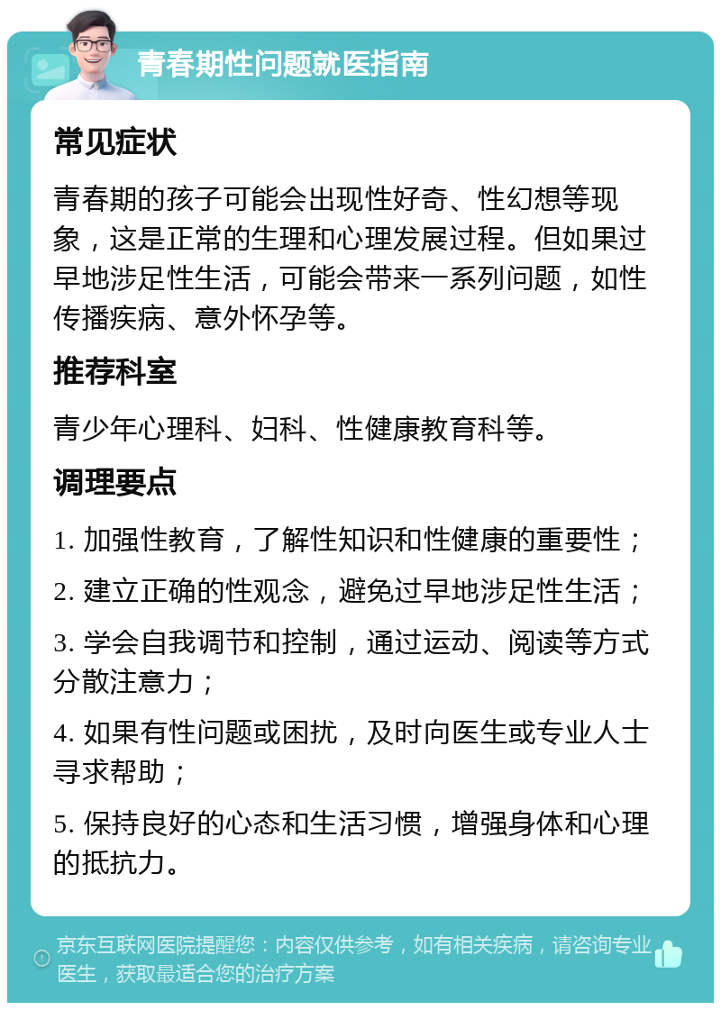 青春期性问题就医指南 常见症状 青春期的孩子可能会出现性好奇、性幻想等现象，这是正常的生理和心理发展过程。但如果过早地涉足性生活，可能会带来一系列问题，如性传播疾病、意外怀孕等。 推荐科室 青少年心理科、妇科、性健康教育科等。 调理要点 1. 加强性教育，了解性知识和性健康的重要性； 2. 建立正确的性观念，避免过早地涉足性生活； 3. 学会自我调节和控制，通过运动、阅读等方式分散注意力； 4. 如果有性问题或困扰，及时向医生或专业人士寻求帮助； 5. 保持良好的心态和生活习惯，增强身体和心理的抵抗力。