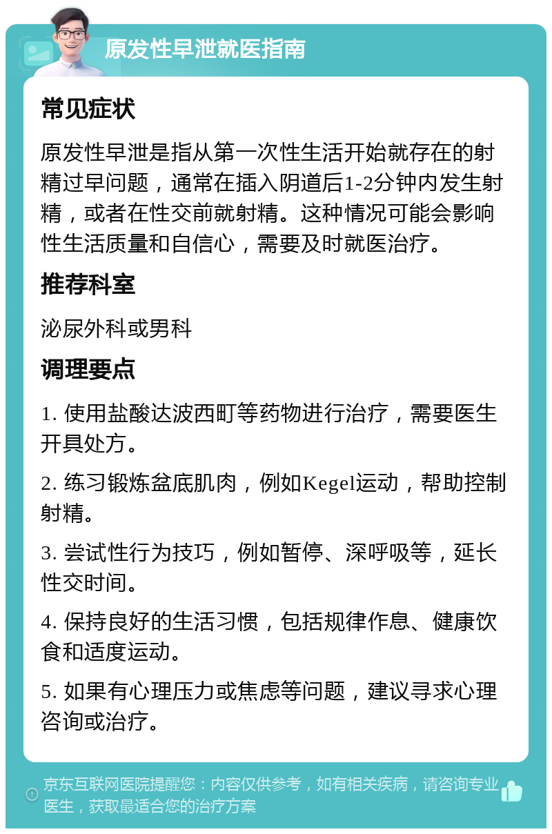 原发性早泄就医指南 常见症状 原发性早泄是指从第一次性生活开始就存在的射精过早问题，通常在插入阴道后1-2分钟内发生射精，或者在性交前就射精。这种情况可能会影响性生活质量和自信心，需要及时就医治疗。 推荐科室 泌尿外科或男科 调理要点 1. 使用盐酸达波西町等药物进行治疗，需要医生开具处方。 2. 练习锻炼盆底肌肉，例如Kegel运动，帮助控制射精。 3. 尝试性行为技巧，例如暂停、深呼吸等，延长性交时间。 4. 保持良好的生活习惯，包括规律作息、健康饮食和适度运动。 5. 如果有心理压力或焦虑等问题，建议寻求心理咨询或治疗。