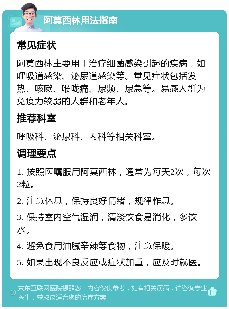 阿莫西林用法指南 常见症状 阿莫西林主要用于治疗细菌感染引起的疾病，如呼吸道感染、泌尿道感染等。常见症状包括发热、咳嗽、喉咙痛、尿频、尿急等。易感人群为免疫力较弱的人群和老年人。 推荐科室 呼吸科、泌尿科、内科等相关科室。 调理要点 1. 按照医嘱服用阿莫西林，通常为每天2次，每次2粒。 2. 注意休息，保持良好情绪，规律作息。 3. 保持室内空气湿润，清淡饮食易消化，多饮水。 4. 避免食用油腻辛辣等食物，注意保暖。 5. 如果出现不良反应或症状加重，应及时就医。