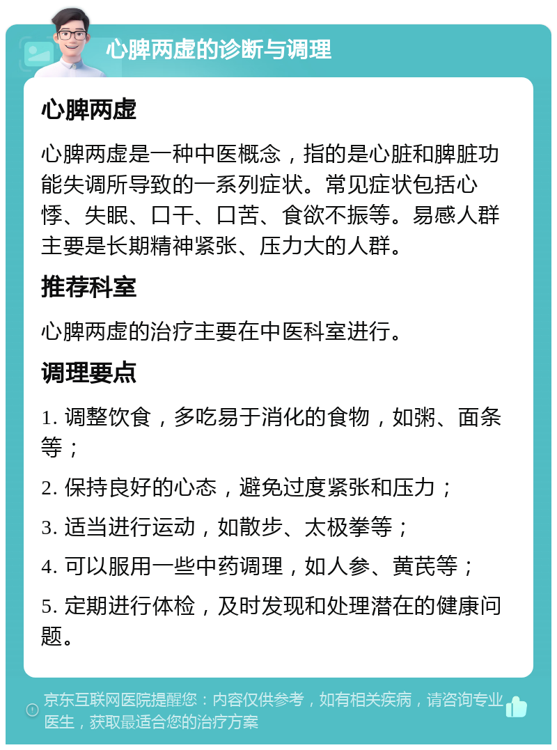 心脾两虚的诊断与调理 心脾两虚 心脾两虚是一种中医概念，指的是心脏和脾脏功能失调所导致的一系列症状。常见症状包括心悸、失眠、口干、口苦、食欲不振等。易感人群主要是长期精神紧张、压力大的人群。 推荐科室 心脾两虚的治疗主要在中医科室进行。 调理要点 1. 调整饮食，多吃易于消化的食物，如粥、面条等； 2. 保持良好的心态，避免过度紧张和压力； 3. 适当进行运动，如散步、太极拳等； 4. 可以服用一些中药调理，如人参、黄芪等； 5. 定期进行体检，及时发现和处理潜在的健康问题。