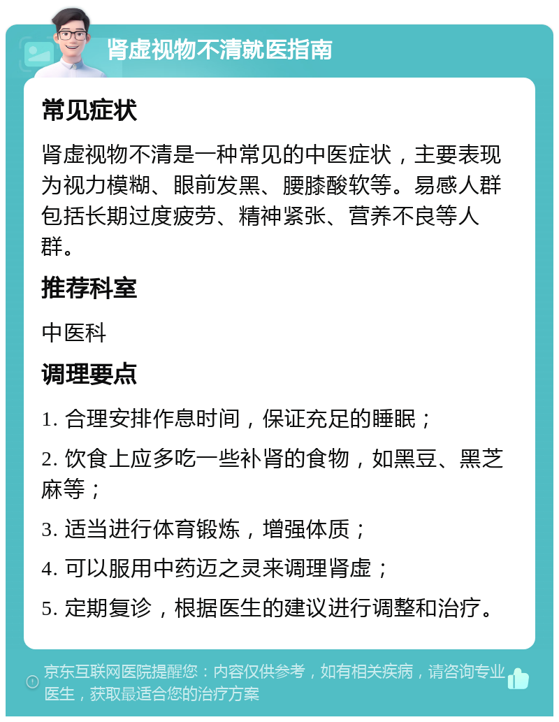 肾虚视物不清就医指南 常见症状 肾虚视物不清是一种常见的中医症状，主要表现为视力模糊、眼前发黑、腰膝酸软等。易感人群包括长期过度疲劳、精神紧张、营养不良等人群。 推荐科室 中医科 调理要点 1. 合理安排作息时间，保证充足的睡眠； 2. 饮食上应多吃一些补肾的食物，如黑豆、黑芝麻等； 3. 适当进行体育锻炼，增强体质； 4. 可以服用中药迈之灵来调理肾虚； 5. 定期复诊，根据医生的建议进行调整和治疗。