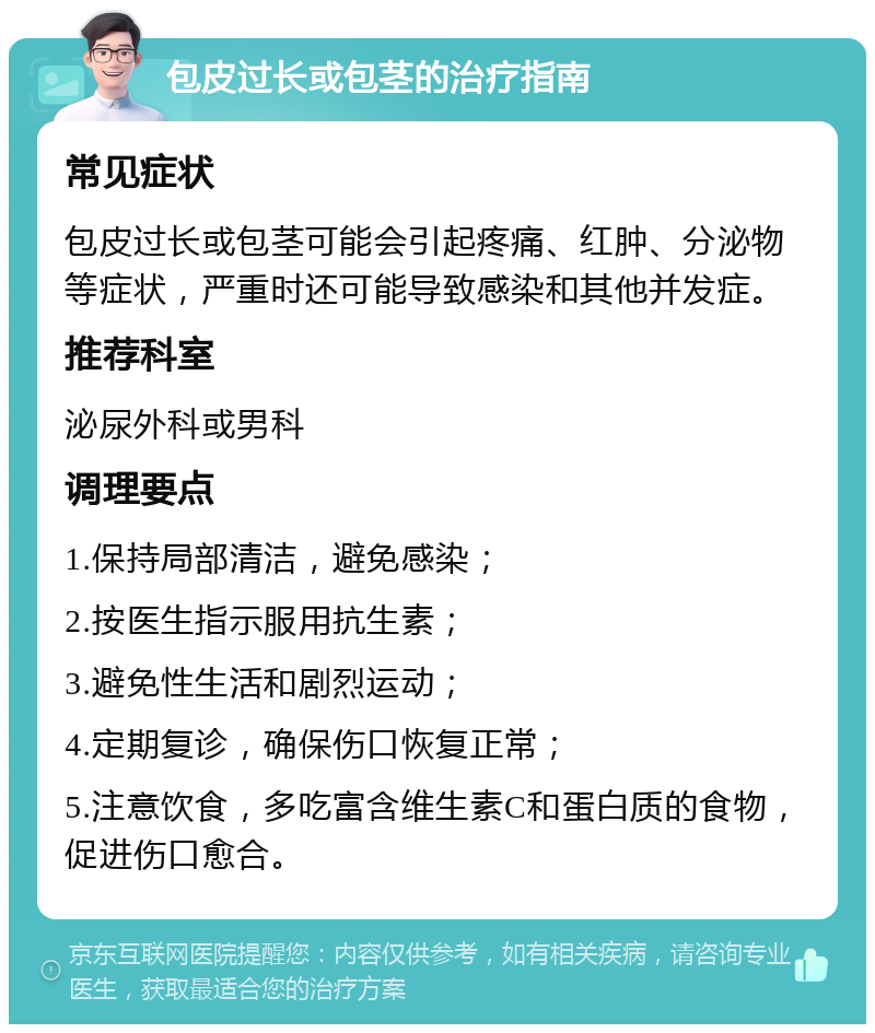 包皮过长或包茎的治疗指南 常见症状 包皮过长或包茎可能会引起疼痛、红肿、分泌物等症状，严重时还可能导致感染和其他并发症。 推荐科室 泌尿外科或男科 调理要点 1.保持局部清洁，避免感染； 2.按医生指示服用抗生素； 3.避免性生活和剧烈运动； 4.定期复诊，确保伤口恢复正常； 5.注意饮食，多吃富含维生素C和蛋白质的食物，促进伤口愈合。