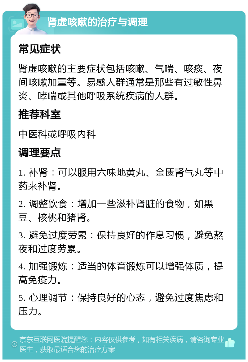 肾虚咳嗽的治疗与调理 常见症状 肾虚咳嗽的主要症状包括咳嗽、气喘、咳痰、夜间咳嗽加重等。易感人群通常是那些有过敏性鼻炎、哮喘或其他呼吸系统疾病的人群。 推荐科室 中医科或呼吸内科 调理要点 1. 补肾：可以服用六味地黄丸、金匮肾气丸等中药来补肾。 2. 调整饮食：增加一些滋补肾脏的食物，如黑豆、核桃和猪肾。 3. 避免过度劳累：保持良好的作息习惯，避免熬夜和过度劳累。 4. 加强锻炼：适当的体育锻炼可以增强体质，提高免疫力。 5. 心理调节：保持良好的心态，避免过度焦虑和压力。