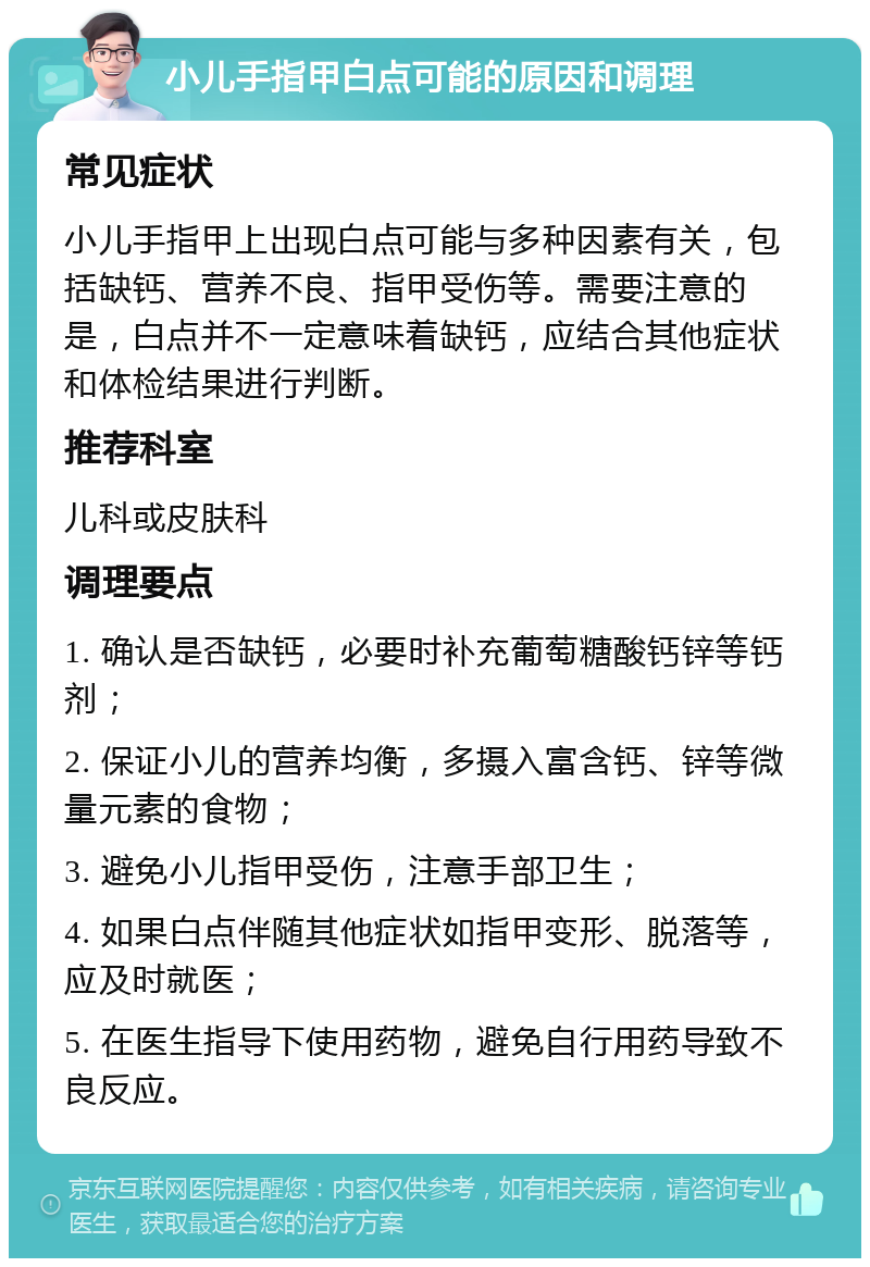 小儿手指甲白点可能的原因和调理 常见症状 小儿手指甲上出现白点可能与多种因素有关，包括缺钙、营养不良、指甲受伤等。需要注意的是，白点并不一定意味着缺钙，应结合其他症状和体检结果进行判断。 推荐科室 儿科或皮肤科 调理要点 1. 确认是否缺钙，必要时补充葡萄糖酸钙锌等钙剂； 2. 保证小儿的营养均衡，多摄入富含钙、锌等微量元素的食物； 3. 避免小儿指甲受伤，注意手部卫生； 4. 如果白点伴随其他症状如指甲变形、脱落等，应及时就医； 5. 在医生指导下使用药物，避免自行用药导致不良反应。