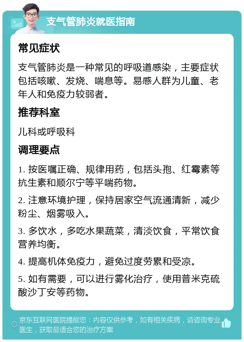 支气管肺炎就医指南 常见症状 支气管肺炎是一种常见的呼吸道感染，主要症状包括咳嗽、发烧、喘息等。易感人群为儿童、老年人和免疫力较弱者。 推荐科室 儿科或呼吸科 调理要点 1. 按医嘱正确、规律用药，包括头孢、红霉素等抗生素和顺尔宁等平喘药物。 2. 注意环境护理，保持居家空气流通清新，减少粉尘、烟雾吸入。 3. 多饮水，多吃水果蔬菜，清淡饮食，平常饮食营养均衡。 4. 提高机体免疫力，避免过度劳累和受凉。 5. 如有需要，可以进行雾化治疗，使用普米克硫酸沙丁安等药物。