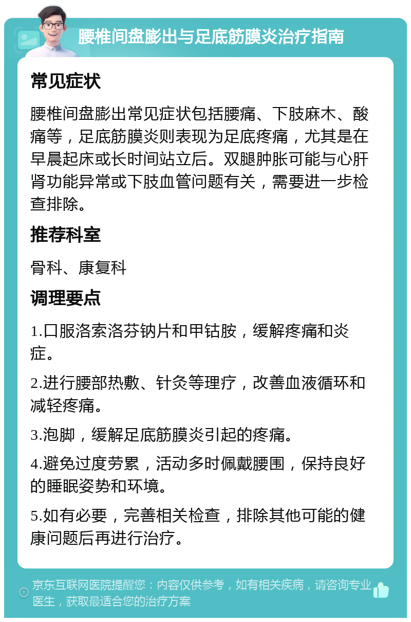 腰椎间盘膨出与足底筋膜炎治疗指南 常见症状 腰椎间盘膨出常见症状包括腰痛、下肢麻木、酸痛等，足底筋膜炎则表现为足底疼痛，尤其是在早晨起床或长时间站立后。双腿肿胀可能与心肝肾功能异常或下肢血管问题有关，需要进一步检查排除。 推荐科室 骨科、康复科 调理要点 1.口服洛索洛芬钠片和甲钴胺，缓解疼痛和炎症。 2.进行腰部热敷、针灸等理疗，改善血液循环和减轻疼痛。 3.泡脚，缓解足底筋膜炎引起的疼痛。 4.避免过度劳累，活动多时佩戴腰围，保持良好的睡眠姿势和环境。 5.如有必要，完善相关检查，排除其他可能的健康问题后再进行治疗。