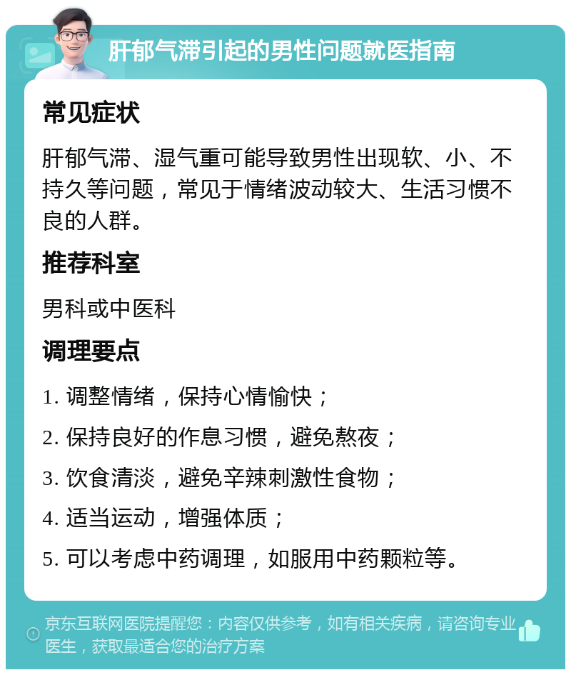 肝郁气滞引起的男性问题就医指南 常见症状 肝郁气滞、湿气重可能导致男性出现软、小、不持久等问题，常见于情绪波动较大、生活习惯不良的人群。 推荐科室 男科或中医科 调理要点 1. 调整情绪，保持心情愉快； 2. 保持良好的作息习惯，避免熬夜； 3. 饮食清淡，避免辛辣刺激性食物； 4. 适当运动，增强体质； 5. 可以考虑中药调理，如服用中药颗粒等。