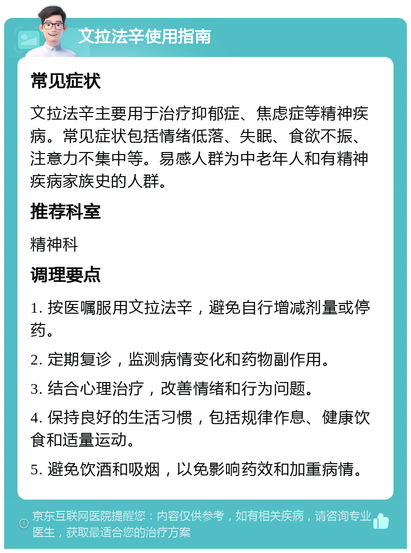 文拉法辛使用指南 常见症状 文拉法辛主要用于治疗抑郁症、焦虑症等精神疾病。常见症状包括情绪低落、失眠、食欲不振、注意力不集中等。易感人群为中老年人和有精神疾病家族史的人群。 推荐科室 精神科 调理要点 1. 按医嘱服用文拉法辛，避免自行增减剂量或停药。 2. 定期复诊，监测病情变化和药物副作用。 3. 结合心理治疗，改善情绪和行为问题。 4. 保持良好的生活习惯，包括规律作息、健康饮食和适量运动。 5. 避免饮酒和吸烟，以免影响药效和加重病情。