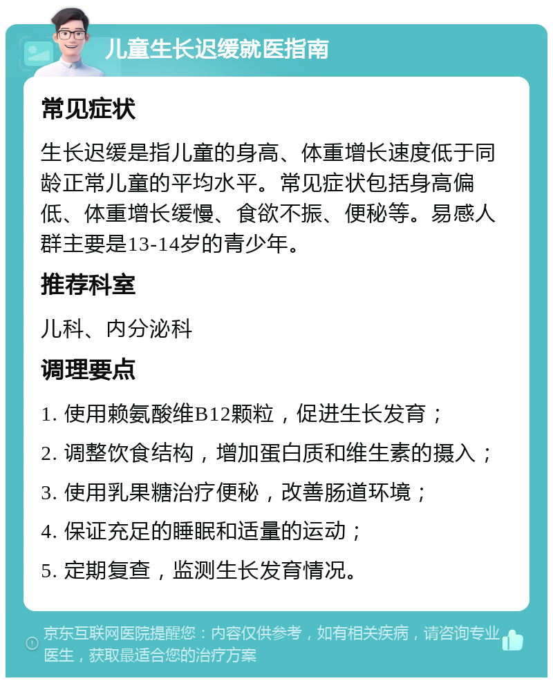 儿童生长迟缓就医指南 常见症状 生长迟缓是指儿童的身高、体重增长速度低于同龄正常儿童的平均水平。常见症状包括身高偏低、体重增长缓慢、食欲不振、便秘等。易感人群主要是13-14岁的青少年。 推荐科室 儿科、内分泌科 调理要点 1. 使用赖氨酸维B12颗粒，促进生长发育； 2. 调整饮食结构，增加蛋白质和维生素的摄入； 3. 使用乳果糖治疗便秘，改善肠道环境； 4. 保证充足的睡眠和适量的运动； 5. 定期复查，监测生长发育情况。