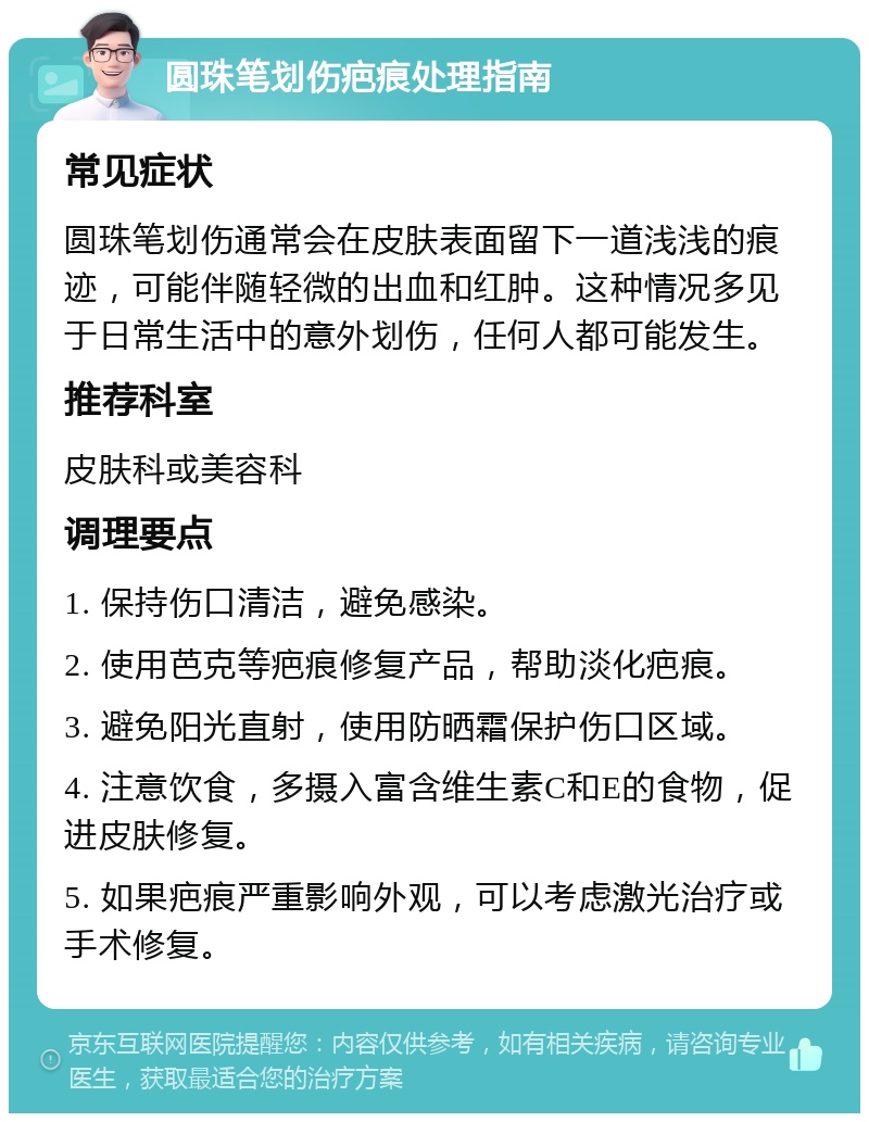 圆珠笔划伤疤痕处理指南 常见症状 圆珠笔划伤通常会在皮肤表面留下一道浅浅的痕迹，可能伴随轻微的出血和红肿。这种情况多见于日常生活中的意外划伤，任何人都可能发生。 推荐科室 皮肤科或美容科 调理要点 1. 保持伤口清洁，避免感染。 2. 使用芭克等疤痕修复产品，帮助淡化疤痕。 3. 避免阳光直射，使用防晒霜保护伤口区域。 4. 注意饮食，多摄入富含维生素C和E的食物，促进皮肤修复。 5. 如果疤痕严重影响外观，可以考虑激光治疗或手术修复。