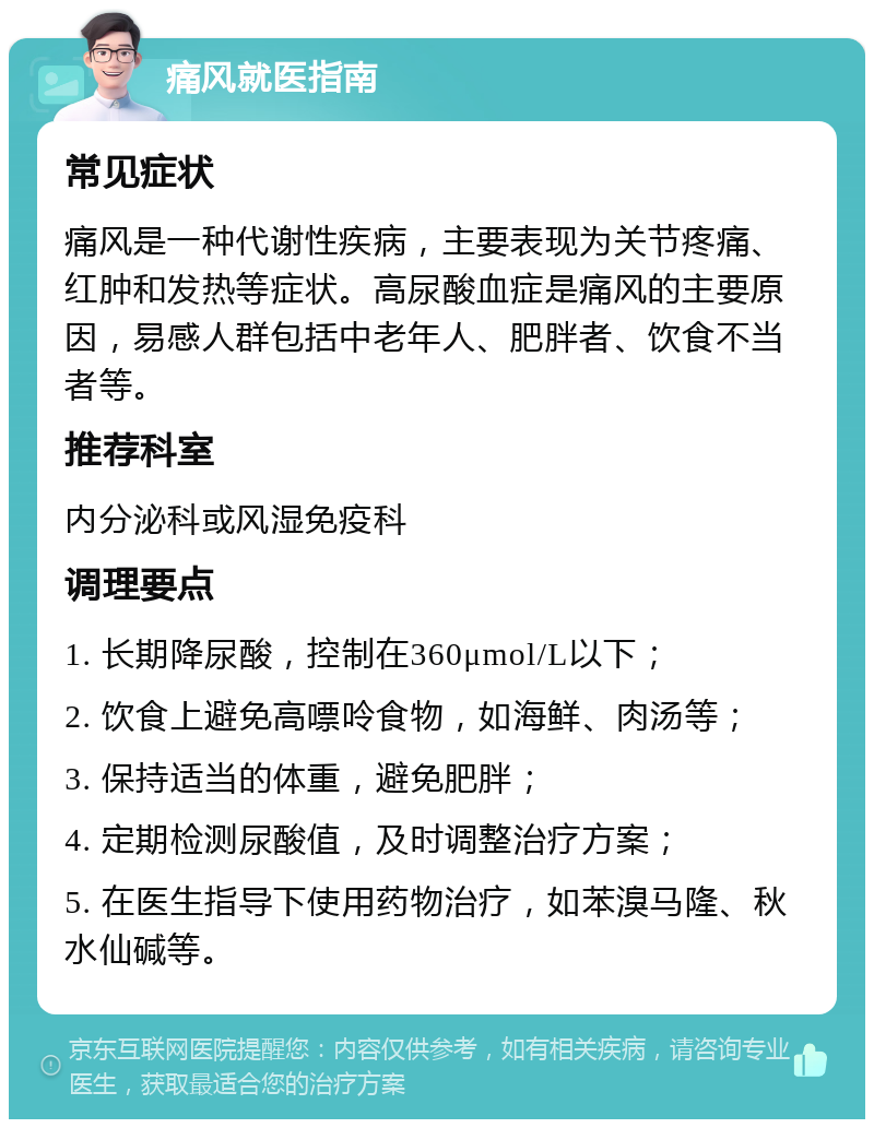 痛风就医指南 常见症状 痛风是一种代谢性疾病，主要表现为关节疼痛、红肿和发热等症状。高尿酸血症是痛风的主要原因，易感人群包括中老年人、肥胖者、饮食不当者等。 推荐科室 内分泌科或风湿免疫科 调理要点 1. 长期降尿酸，控制在360μmol/L以下； 2. 饮食上避免高嘌呤食物，如海鲜、肉汤等； 3. 保持适当的体重，避免肥胖； 4. 定期检测尿酸值，及时调整治疗方案； 5. 在医生指导下使用药物治疗，如苯溴马隆、秋水仙碱等。