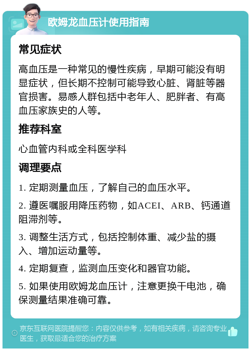 欧姆龙血压计使用指南 常见症状 高血压是一种常见的慢性疾病，早期可能没有明显症状，但长期不控制可能导致心脏、肾脏等器官损害。易感人群包括中老年人、肥胖者、有高血压家族史的人等。 推荐科室 心血管内科或全科医学科 调理要点 1. 定期测量血压，了解自己的血压水平。 2. 遵医嘱服用降压药物，如ACEI、ARB、钙通道阻滞剂等。 3. 调整生活方式，包括控制体重、减少盐的摄入、增加运动量等。 4. 定期复查，监测血压变化和器官功能。 5. 如果使用欧姆龙血压计，注意更换干电池，确保测量结果准确可靠。