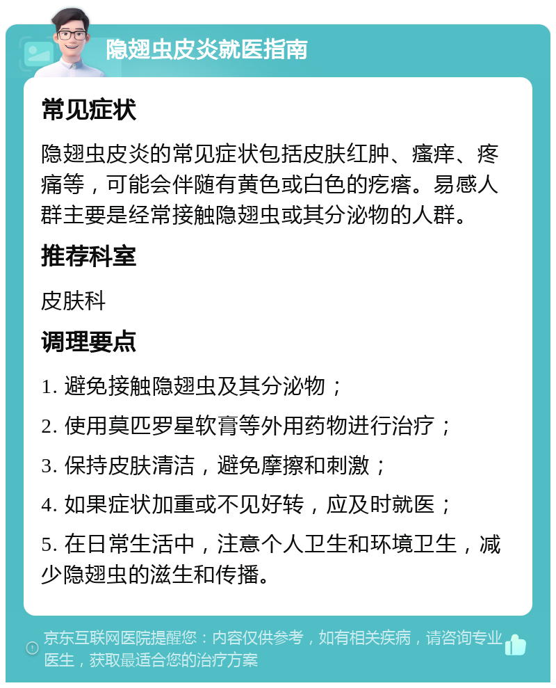 隐翅虫皮炎就医指南 常见症状 隐翅虫皮炎的常见症状包括皮肤红肿、瘙痒、疼痛等，可能会伴随有黄色或白色的疙瘩。易感人群主要是经常接触隐翅虫或其分泌物的人群。 推荐科室 皮肤科 调理要点 1. 避免接触隐翅虫及其分泌物； 2. 使用莫匹罗星软膏等外用药物进行治疗； 3. 保持皮肤清洁，避免摩擦和刺激； 4. 如果症状加重或不见好转，应及时就医； 5. 在日常生活中，注意个人卫生和环境卫生，减少隐翅虫的滋生和传播。