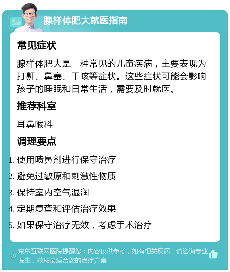 腺样体肥大就医指南 常见症状 腺样体肥大是一种常见的儿童疾病，主要表现为打鼾、鼻塞、干咳等症状。这些症状可能会影响孩子的睡眠和日常生活，需要及时就医。 推荐科室 耳鼻喉科 调理要点 使用喷鼻剂进行保守治疗 避免过敏原和刺激性物质 保持室内空气湿润 定期复查和评估治疗效果 如果保守治疗无效，考虑手术治疗