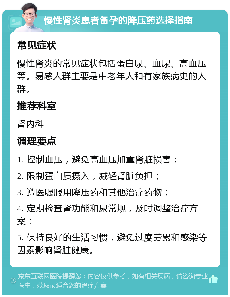 慢性肾炎患者备孕的降压药选择指南 常见症状 慢性肾炎的常见症状包括蛋白尿、血尿、高血压等。易感人群主要是中老年人和有家族病史的人群。 推荐科室 肾内科 调理要点 1. 控制血压，避免高血压加重肾脏损害； 2. 限制蛋白质摄入，减轻肾脏负担； 3. 遵医嘱服用降压药和其他治疗药物； 4. 定期检查肾功能和尿常规，及时调整治疗方案； 5. 保持良好的生活习惯，避免过度劳累和感染等因素影响肾脏健康。