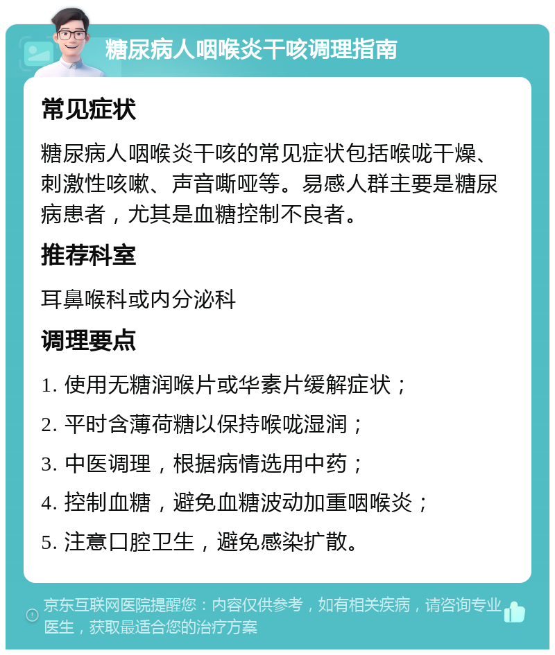 糖尿病人咽喉炎干咳调理指南 常见症状 糖尿病人咽喉炎干咳的常见症状包括喉咙干燥、刺激性咳嗽、声音嘶哑等。易感人群主要是糖尿病患者，尤其是血糖控制不良者。 推荐科室 耳鼻喉科或内分泌科 调理要点 1. 使用无糖润喉片或华素片缓解症状； 2. 平时含薄荷糖以保持喉咙湿润； 3. 中医调理，根据病情选用中药； 4. 控制血糖，避免血糖波动加重咽喉炎； 5. 注意口腔卫生，避免感染扩散。