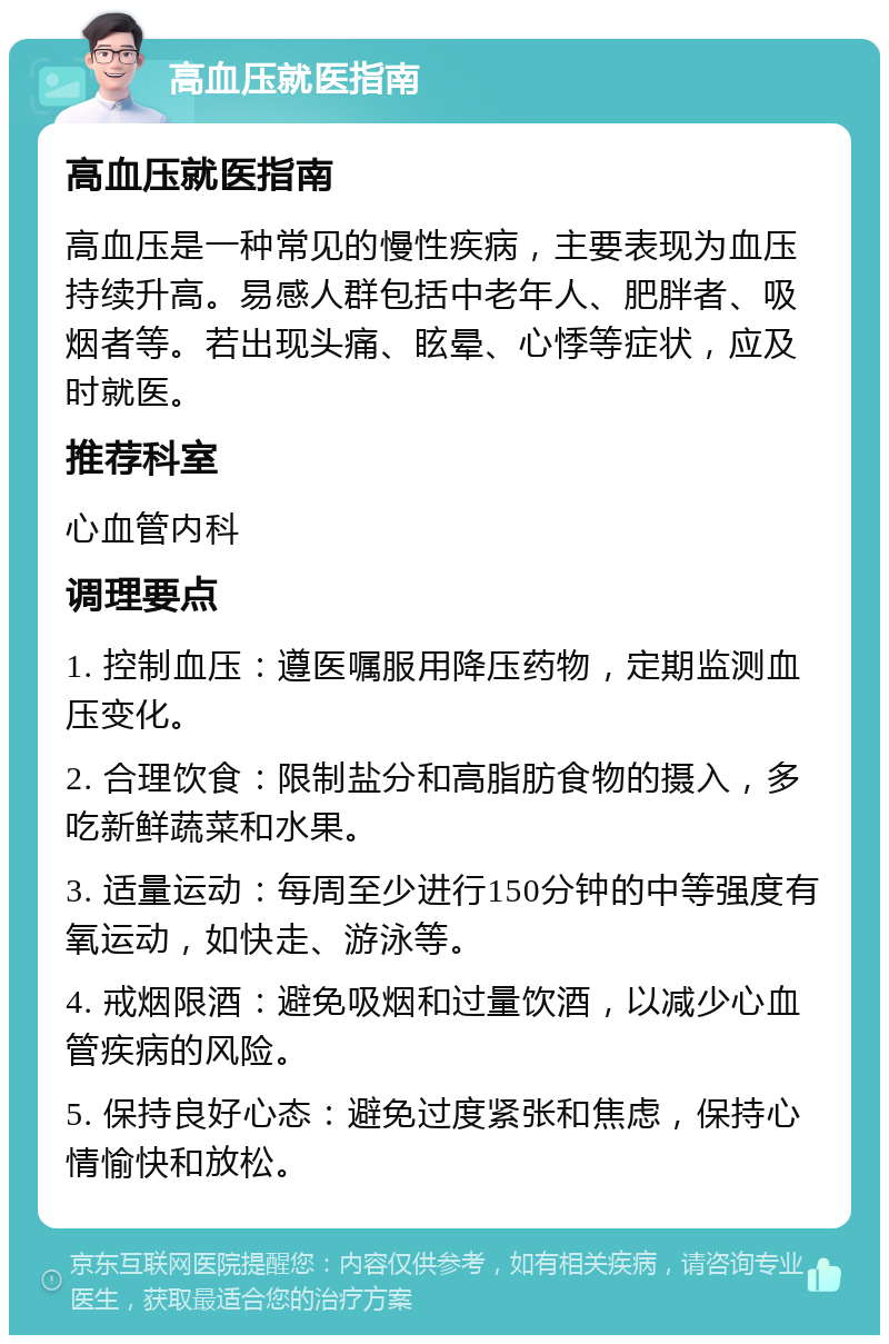 高血压就医指南 高血压就医指南 高血压是一种常见的慢性疾病，主要表现为血压持续升高。易感人群包括中老年人、肥胖者、吸烟者等。若出现头痛、眩晕、心悸等症状，应及时就医。 推荐科室 心血管内科 调理要点 1. 控制血压：遵医嘱服用降压药物，定期监测血压变化。 2. 合理饮食：限制盐分和高脂肪食物的摄入，多吃新鲜蔬菜和水果。 3. 适量运动：每周至少进行150分钟的中等强度有氧运动，如快走、游泳等。 4. 戒烟限酒：避免吸烟和过量饮酒，以减少心血管疾病的风险。 5. 保持良好心态：避免过度紧张和焦虑，保持心情愉快和放松。