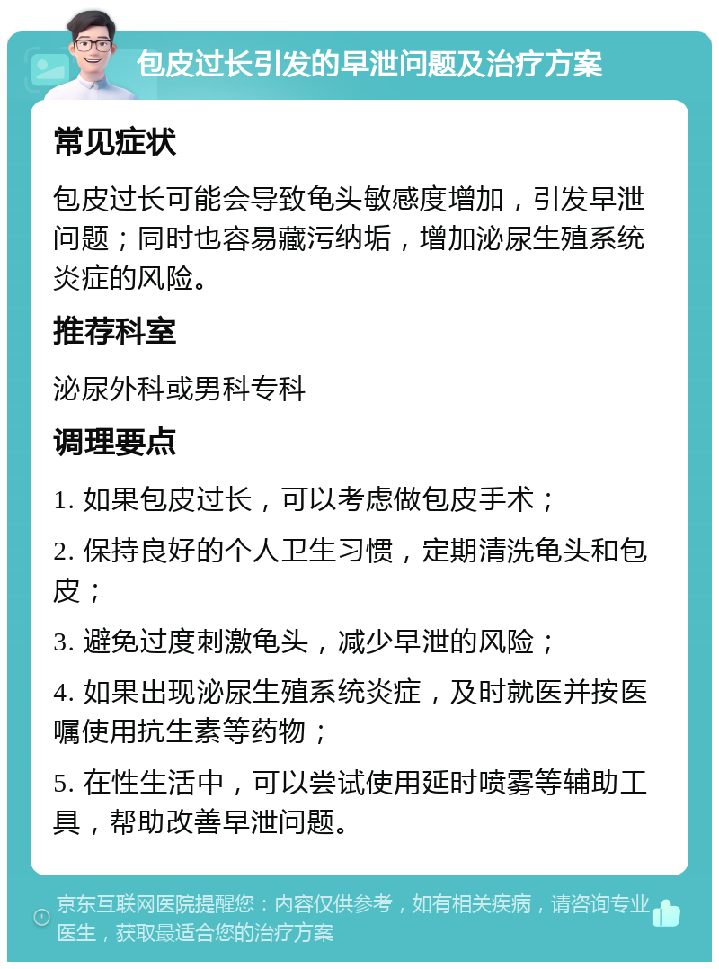 包皮过长引发的早泄问题及治疗方案 常见症状 包皮过长可能会导致龟头敏感度增加，引发早泄问题；同时也容易藏污纳垢，增加泌尿生殖系统炎症的风险。 推荐科室 泌尿外科或男科专科 调理要点 1. 如果包皮过长，可以考虑做包皮手术； 2. 保持良好的个人卫生习惯，定期清洗龟头和包皮； 3. 避免过度刺激龟头，减少早泄的风险； 4. 如果出现泌尿生殖系统炎症，及时就医并按医嘱使用抗生素等药物； 5. 在性生活中，可以尝试使用延时喷雾等辅助工具，帮助改善早泄问题。