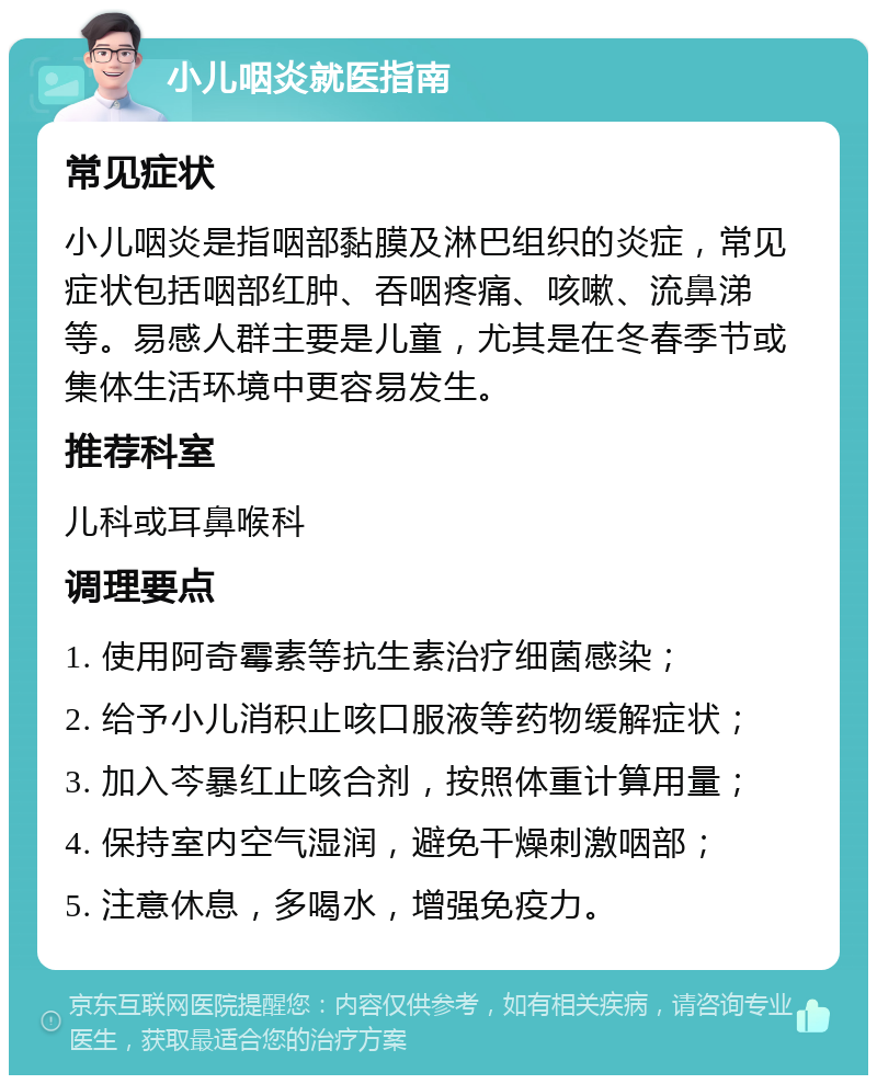 小儿咽炎就医指南 常见症状 小儿咽炎是指咽部黏膜及淋巴组织的炎症，常见症状包括咽部红肿、吞咽疼痛、咳嗽、流鼻涕等。易感人群主要是儿童，尤其是在冬春季节或集体生活环境中更容易发生。 推荐科室 儿科或耳鼻喉科 调理要点 1. 使用阿奇霉素等抗生素治疗细菌感染； 2. 给予小儿消积止咳口服液等药物缓解症状； 3. 加入芩暴红止咳合剂，按照体重计算用量； 4. 保持室内空气湿润，避免干燥刺激咽部； 5. 注意休息，多喝水，增强免疫力。