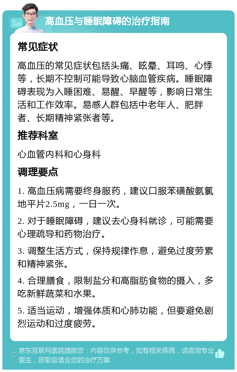 高血压与睡眠障碍的治疗指南 常见症状 高血压的常见症状包括头痛、眩晕、耳鸣、心悸等，长期不控制可能导致心脑血管疾病。睡眠障碍表现为入睡困难、易醒、早醒等，影响日常生活和工作效率。易感人群包括中老年人、肥胖者、长期精神紧张者等。 推荐科室 心血管内科和心身科 调理要点 1. 高血压病需要终身服药，建议口服苯磺酸氨氯地平片2.5mg，一日一次。 2. 对于睡眠障碍，建议去心身科就诊，可能需要心理疏导和药物治疗。 3. 调整生活方式，保持规律作息，避免过度劳累和精神紧张。 4. 合理膳食，限制盐分和高脂肪食物的摄入，多吃新鲜蔬菜和水果。 5. 适当运动，增强体质和心肺功能，但要避免剧烈运动和过度疲劳。