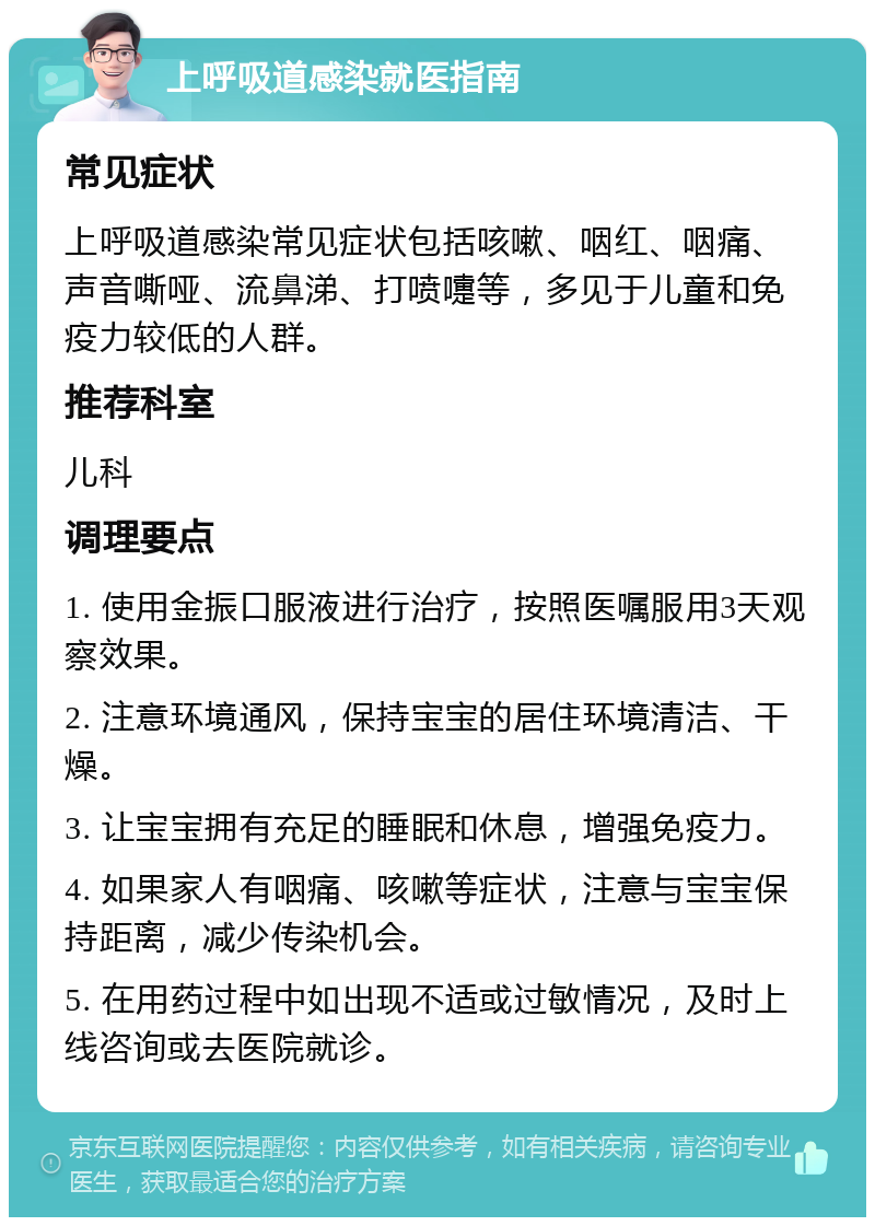 上呼吸道感染就医指南 常见症状 上呼吸道感染常见症状包括咳嗽、咽红、咽痛、声音嘶哑、流鼻涕、打喷嚏等，多见于儿童和免疫力较低的人群。 推荐科室 儿科 调理要点 1. 使用金振口服液进行治疗，按照医嘱服用3天观察效果。 2. 注意环境通风，保持宝宝的居住环境清洁、干燥。 3. 让宝宝拥有充足的睡眠和休息，增强免疫力。 4. 如果家人有咽痛、咳嗽等症状，注意与宝宝保持距离，减少传染机会。 5. 在用药过程中如出现不适或过敏情况，及时上线咨询或去医院就诊。