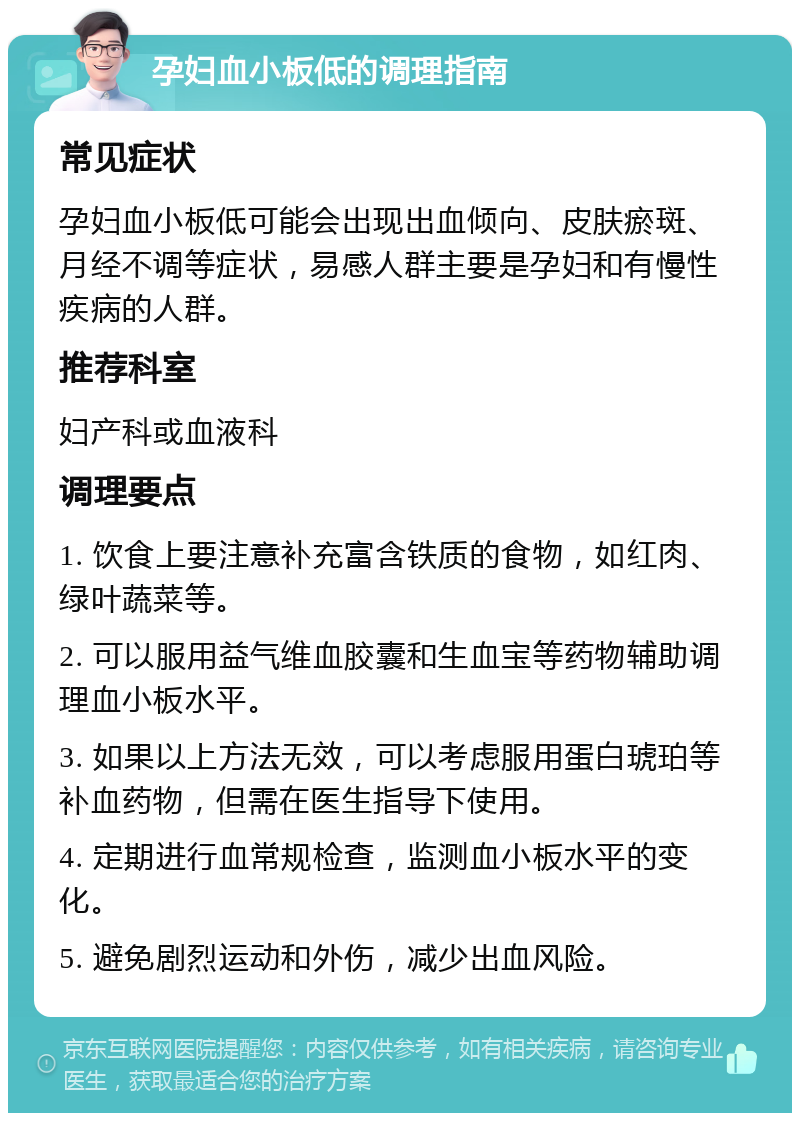 孕妇血小板低的调理指南 常见症状 孕妇血小板低可能会出现出血倾向、皮肤瘀斑、月经不调等症状，易感人群主要是孕妇和有慢性疾病的人群。 推荐科室 妇产科或血液科 调理要点 1. 饮食上要注意补充富含铁质的食物，如红肉、绿叶蔬菜等。 2. 可以服用益气维血胶囊和生血宝等药物辅助调理血小板水平。 3. 如果以上方法无效，可以考虑服用蛋白琥珀等补血药物，但需在医生指导下使用。 4. 定期进行血常规检查，监测血小板水平的变化。 5. 避免剧烈运动和外伤，减少出血风险。