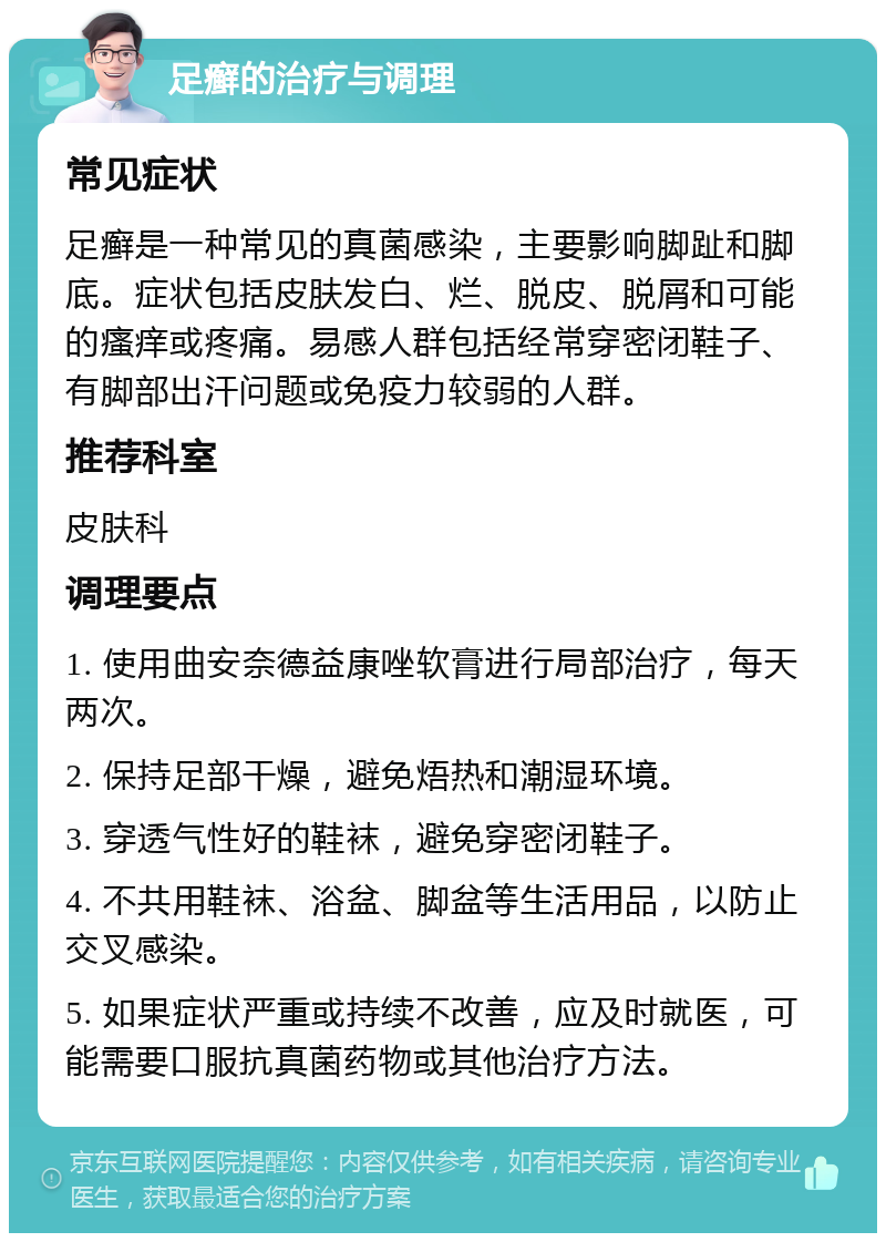 足癣的治疗与调理 常见症状 足癣是一种常见的真菌感染，主要影响脚趾和脚底。症状包括皮肤发白、烂、脱皮、脱屑和可能的瘙痒或疼痛。易感人群包括经常穿密闭鞋子、有脚部出汗问题或免疫力较弱的人群。 推荐科室 皮肤科 调理要点 1. 使用曲安奈德益康唑软膏进行局部治疗，每天两次。 2. 保持足部干燥，避免焐热和潮湿环境。 3. 穿透气性好的鞋袜，避免穿密闭鞋子。 4. 不共用鞋袜、浴盆、脚盆等生活用品，以防止交叉感染。 5. 如果症状严重或持续不改善，应及时就医，可能需要口服抗真菌药物或其他治疗方法。