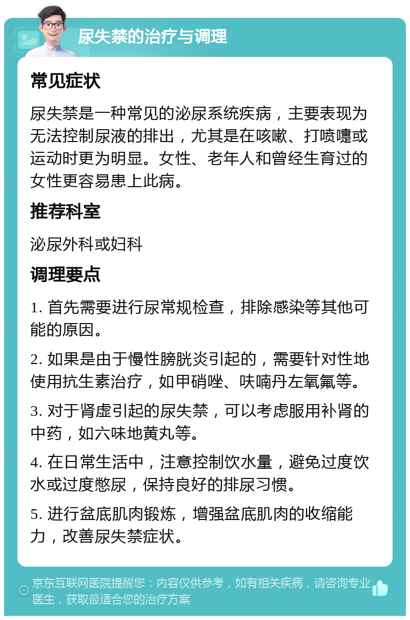 尿失禁的治疗与调理 常见症状 尿失禁是一种常见的泌尿系统疾病，主要表现为无法控制尿液的排出，尤其是在咳嗽、打喷嚏或运动时更为明显。女性、老年人和曾经生育过的女性更容易患上此病。 推荐科室 泌尿外科或妇科 调理要点 1. 首先需要进行尿常规检查，排除感染等其他可能的原因。 2. 如果是由于慢性膀胱炎引起的，需要针对性地使用抗生素治疗，如甲硝唑、呋喃丹左氧氟等。 3. 对于肾虚引起的尿失禁，可以考虑服用补肾的中药，如六味地黄丸等。 4. 在日常生活中，注意控制饮水量，避免过度饮水或过度憋尿，保持良好的排尿习惯。 5. 进行盆底肌肉锻炼，增强盆底肌肉的收缩能力，改善尿失禁症状。