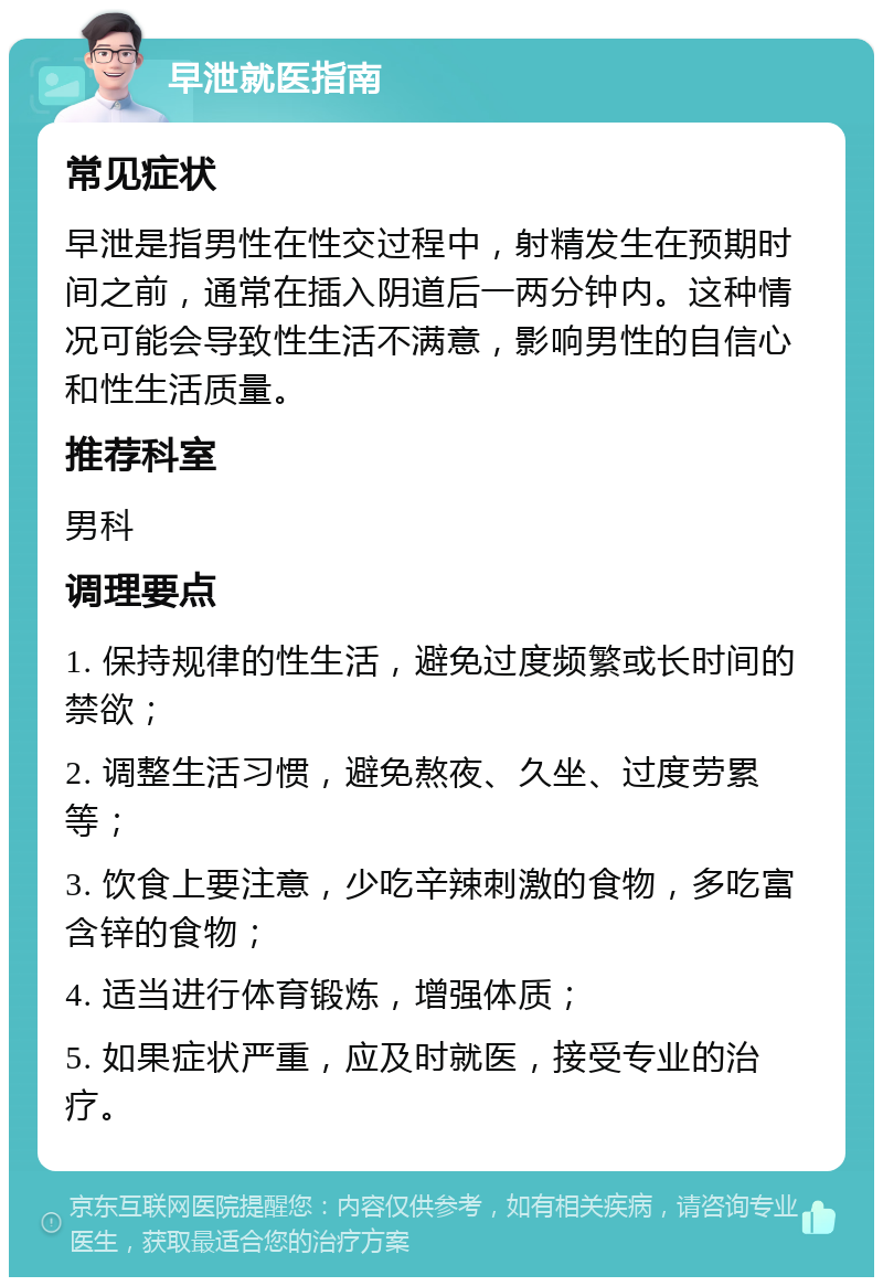 早泄就医指南 常见症状 早泄是指男性在性交过程中，射精发生在预期时间之前，通常在插入阴道后一两分钟内。这种情况可能会导致性生活不满意，影响男性的自信心和性生活质量。 推荐科室 男科 调理要点 1. 保持规律的性生活，避免过度频繁或长时间的禁欲； 2. 调整生活习惯，避免熬夜、久坐、过度劳累等； 3. 饮食上要注意，少吃辛辣刺激的食物，多吃富含锌的食物； 4. 适当进行体育锻炼，增强体质； 5. 如果症状严重，应及时就医，接受专业的治疗。