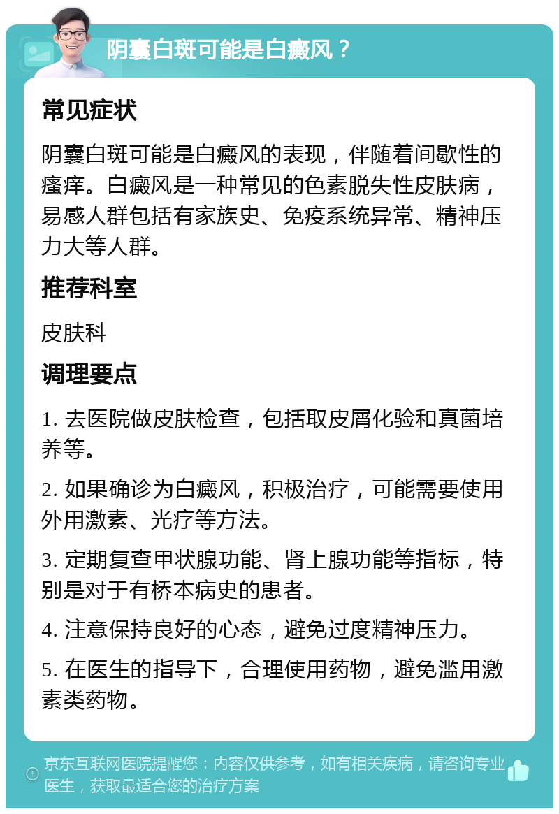 阴囊白斑可能是白癜风？ 常见症状 阴囊白斑可能是白癜风的表现，伴随着间歇性的瘙痒。白癜风是一种常见的色素脱失性皮肤病，易感人群包括有家族史、免疫系统异常、精神压力大等人群。 推荐科室 皮肤科 调理要点 1. 去医院做皮肤检查，包括取皮屑化验和真菌培养等。 2. 如果确诊为白癜风，积极治疗，可能需要使用外用激素、光疗等方法。 3. 定期复查甲状腺功能、肾上腺功能等指标，特别是对于有桥本病史的患者。 4. 注意保持良好的心态，避免过度精神压力。 5. 在医生的指导下，合理使用药物，避免滥用激素类药物。